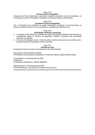 Artigo 104.º
                                Planos de bacia hidrográfica
Enquanto não forem elaborados e aprovados os planos de gestão de bacia hidrográfica, os
actuais planos de bacia hidrográfica equiparam-se-lhes para todos os efeitos legais.

                                       Artigo 105.º
                              Conselhos da bacia hidrográfica
Até à constituição dos conselhos de região hidrográfica mantêm-se em funcionamento os
actuais conselhos de bacia, com a composição e competências definidas na lei.

                                          Artigo 106.º
                             Autoridades marítimas e portuárias
1 - A presente lei não afecta as competências legais da Autoridade Marítima Nacional nem as
    competências legais no domínio da segurança marítima e portuária das autoridades
    marítimas e portuárias.
2 - Os títulos de utilização sobre o domínio público marítimo não podem ser emitidos sem o
    parecer favorável da autoridade marítima nacional.

                                          Artigo 107.º
                                       Entrada em vigor
A presente lei entra em vigor no dia seguinte ao da sua publicação.

Aprovada em 29 de Setembro de 2005.
O Presidente da Assembleia da República, em exercício, Manuel Alegre de Melo Duarte.

Promulgada em 15 de Dezembro de 2005.
Publique-se.
O Presidente da República, JORGE SAMPAIO.

Referendada em 19 de Dezembro de 2005.
O Primeiro-Ministro, José Sócrates Carvalho Pinto de Sousa.
 