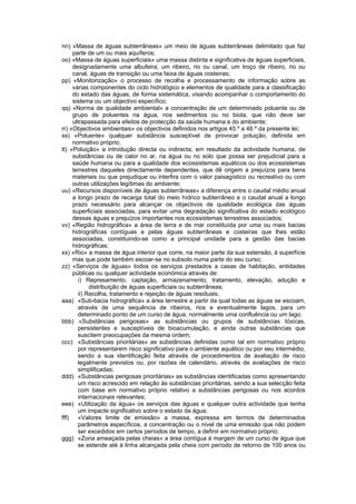 nn) «Massa de águas subterrâneas» um meio de águas subterrâneas delimitado que faz
     parte de um ou mais aquíferos;
oo) «Massa de águas superficiais» uma massa distinta e significativa de águas superficiais,
     designadamente uma albufeira, um ribeiro, rio ou canal, um troço de ribeiro, rio ou
     canal, águas de transição ou uma faixa de águas costeiras;
pp) «Monitorização» o processo de recolha e processamento de informação sobre as
     várias componentes do ciclo hidrológico e elementos de qualidade para a classificação
     do estado das águas, de forma sistemática, visando acompanhar o comportamento do
     sistema ou um objectivo específico;
qq) «Norma de qualidade ambiental» a concentração de um determinado poluente ou de
     grupo de poluentes na água, nos sedimentos ou no biota, que não deve ser
     ultrapassada para efeitos de protecção da saúde humana e do ambiente;
rr) «Objectivos ambientais» os objectivos definidos nos artigos 45.º a 48.º da presente lei;
ss) «Poluente» qualquer substância susceptível de provocar poluição, definida em
     normativo próprio;
tt) «Poluição» a introdução directa ou indirecta, em resultado da actividade humana, de
     substâncias ou de calor no ar, na água ou no solo que possa ser prejudicial para a
     saúde humana ou para a qualidade dos ecossistemas aquáticos ou dos ecossistemas
     terrestres daqueles directamente dependentes, que dê origem a prejuízos para bens
     materiais ou que prejudique ou interfira com o valor paisagístico ou recreativo ou com
     outras utilizações legítimas do ambiente;
uu) «Recursos disponíveis de águas subterrâneas» a diferença entre o caudal médio anual
     a longo prazo de recarga total do meio hídrico subterrâneo e o caudal anual a longo
     prazo necessário para alcançar os objectivos de qualidade ecológica das águas
     superficiais associadas, para evitar uma degradação significativa do estado ecológico
     dessas águas e prejuízos importantes nos ecossistemas terrestres associados;
vv) «Região hidrográfica» a área de terra e de mar constituída por uma ou mais bacias
     hidrográficas contíguas e pelas águas subterrâneas e costeiras que lhes estão
     associadas, constituindo-se como a principal unidade para a gestão das bacias
     hidrográficas;
xx) «Rio» a massa de água interior que corre, na maior parte da sua extensão, à superfície
     mas que pode também escoar-se no subsolo numa parte do seu curso;
zz) «Serviços de águas» todos os serviços prestados a casas de habitação, entidades
     públicas ou qualquer actividade económica através de:
       i) Represamento, captação, armazenamento, tratamento, elevação, adução e
            distribuição de águas superficiais ou subterrâneas;
       ii) Recolha, tratamento e rejeição de águas residuais;
aaa) «Sub-bacia hidrográfica» a área terrestre a partir da qual todas as águas se escoam,
       através de uma sequência de ribeiros, rios e eventualmente lagos, para um
       determinado ponto de um curso de água, normalmente uma confluência ou um lago;
bbb) «Substâncias perigosas» as substâncias ou grupos de substâncias tóxicas,
       persistentes e susceptíveis de bioacumulação, e ainda outras substâncias que
       suscitem preocupações da mesma ordem;
ccc) «Substâncias prioritárias» as substâncias definidas como tal em normativo próprio
       por representarem risco significativo para o ambiente aquático ou por seu intermédio,
       sendo a sua identificação feita através de procedimentos de avaliação de risco
       legalmente previstos ou, por razões de calendário, através de avaliações de risco
       simplificadas;
ddd) «Substâncias perigosas prioritárias» as substâncias identificadas como apresentando
       um risco acrescido em relação às substâncias prioritárias, sendo a sua selecção feita
       com base em normativo próprio relativo a substâncias perigosas ou nos acordos
       internacionais relevantes;
eee) «Utilização da água» os serviços das águas e qualquer outra actividade que tenha
       um impacte significativo sobre o estado da água;
fff)   «Valores limite de emissão» a massa, expressa em termos de determinados
       parâmetros específicos, a concentração ou o nível de uma emissão que não podem
       ser excedidos em certos períodos de tempo, a definir em normativo próprio;
ggg) «Zona ameaçada pelas cheias» a área contígua à margem de um curso de água que
       se estende até à linha alcançada pela cheia com período de retorno de 100 anos ou
 