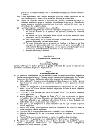 pela maior cheia conhecida no caso de não existirem dados que permitam identificar
         a anterior;
    hhh) «Zona adjacente» a zona contígua à margem que como tal seja classificada por um
         acto regulamentar por se encontrar ameaçada pelo mar ou pelas cheias;
    iii) «Zona de infiltração máxima» a área em que, devido à natureza do solo e do
         substrato geológico e ainda às condições de morfologia do terreno, a infiltração das
         águas apresenta condições especialmente favoráveis, contribuindo assim para a
         alimentação dos lençóis freáticos;
    jjj) «Zonas protegidas» - constituem zonas protegidas:
            i) As zonas designadas por normativo próprio para a captação de água destinada
                 ao consumo humano ou a protecção de espécies aquáticas de interesse
                 económico;
            ii) As massas de água designadas como águas de recreio, incluindo zonas
                 designadas como zonas balneares;
            iii) As zonas sensíveis em termos de nutrientes, incluindo as zonas vulneráveis e
                 as zonas designadas como zonas sensíveis;
            iv) As zonas designadas para a protecção de habitats e da fauna e da flora
                 selvagens e a conservação das aves selvagens em que a manutenção ou o
                 melhoramento do estado da água seja um dos factores importantes para a sua
                 conservação, incluindo os sítios relevantes da rede Natura 2000;
            v) As zonas de infiltração máxima.


                                       CAPÍTULO II
                                Enquadramento institucional

                                          Artigo 5.º
                                   Administração Pública
Constitui atribuição do Estado promover a gestão sustentada das águas e prosseguir as
actividades necessárias à aplicação da presente lei.

                                             Artigo 6.º
                                     Regiões hidrográficas
1 - No quadro da especificidade das bacias hidrográficas, dos sistemas aquíferos nacionais e
    das bacias compartilhadas com Espanha e ainda das características próprias das Regiões
    Autónomas dos Açores e da Madeira, são criadas as seguintes regiões hidrográficas:
    a) Minho e Lima (RH 1), que compreende as bacias hidrográficas dos rios Minho e Lima e
        das ribeiras da costa entre os respectivos estuários e outras pequenas ribeiras
        adjacentes;
    b) Cávado, Ave e Leça (RH 2), que compreende as bacias hidrográficas dos rios Cávado,
        Ave e Leça e das ribeiras da costa entre os respectivos estuários e outras pequenas
        ribeiras adjacentes;
    c) Douro (RH 3), que compreende a bacia hidrográfica do rio Douro e outras pequenas
        ribeiras adjacentes;
    d) Vouga, Mondego, Lis e Ribeiras do Oeste (RH 4), que compreende as bacias
        hidrográficas dos rios Vouga, Mondego e Lis, das ribeiras da costa entre o estuário do
        rio Douro e a foz do rio Lis e as bacias hidrográficas de todas as linhas de água a sul
        da foz do Lis até ao estuário do rio Tejo, exclusive;
    e) Tejo (RH 5), que compreende a bacia hidrográfica do rio Tejo e outras pequenas
        ribeiras adjacentes;
    f) Sado e Mira (RH 6), que compreende as bacias hidrográficas dos rios Sado e Mira e
        outras pequenas ribeiras adjacentes;
    g) Guadiana (RH 7), que compreende a bacia hidrográfica do rio Guadiana;
    h) Ribeiras do Algarve (RH 8), que compreende as bacias hidrográficas das ribeiras do
        Algarve;
    i) Açores (RH 9), que compreende todas as bacias hidrográficas do arquipélago;
    j) Madeira (RH 10), que compreende todas as bacias hidrográficas do arquipélago.
2 - As regiões hidrográficas do Minho e Lima, do Douro, do Tejo e do Guadiana integram
    regiões hidrográficas internacionais por compreenderem bacias hidrográficas
    compartilhadas com o Reino de Espanha.
 