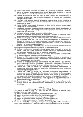 n) Pronunciar-se sobre programas específicos de prevenção e combate a acidentes
        graves de poluição, em articulação com o Serviço Nacional de Bombeiros e Protecção
        Civil, o Instituto do Ambiente e outras entidades competentes;
    o) Declarar a situação de alerta em caso de seca e iniciar, em articulação com as
        entidades competentes e os principais utilizadores, as medidas de informação e
        actuação recomendadas;
    p) Promover o uso eficiente da água através da implementação de um programa de
        medidas preventivas aplicáveis em situação normal e medidas imperativas aplicáveis
        em situação de secas;
    q) Aplicar medidas para redução de caudais de cheia e criar sistemas de alerta para
        salvaguarda de pessoas e bens;
    r) Estabelecer critérios e procedimentos normativos a adoptar para a regularização de
        caudais ao longo das linhas de águas em situações normais e extremas, através das
        necessárias infra-estruturas;
    s) Inventariar e manter o registo do domínio público hídrico;
    t) Aprovar os programas de segurança de barragens, delimitar as zonas de risco e
        garantir a aplicação do Regulamento de Segurança de Barragens;
    u) Promover a divulgação junto das entidades públicas, incluindo as entidades regionais a
        que se refere o artigo 101.º, de toda a informação necessária ao cumprimento do
        disposto na presente lei, nomeadamente toda a informação necessária a assegurar o
        cumprimento das obrigações impostas pela Directiva n.º 2000/60/CE, do Parlamento
        Europeu e do Conselho, de 23 de Outubro.
3 - A autoridade nacional da água, na medida em que tal se revele necessário ao cumprimento
    das suas obrigações como garante da aplicação da presente lei, deve:
    a) Verificar periodicamente o cumprimento dos prazos para elaboração e revisão dos
        planos a cargo das ARH e, bem assim, fiscalizar a execução dos mesmos e sempre
        que necessário substituir-se às ARH na respectiva elaboração;
    b) Definir critérios e parâmetros técnicos que devem ser observados nas suas actividades
        no domínio da gestão dos recursos hídricos pelas ARH;
    c) Solicitar às ARH e aos restantes organismos públicos dotados de atribuições no
        domínio hídrico informação sobre o desempenho das competências dos seus órgãos
        com vista à aplicação da presente lei;
    d) Apreciar os planos de actividades e os relatórios das ARH em tudo o que respeite à
        gestão dos recursos hídricos, submetendo o seu parecer à consideração do Ministro do
        Ambiente, do Ordenamento do Território e do Desenvolvimento Regional;
    e) Delegar nas ARH, ao abrigo de protocolos previamente estabelecidos, as
        competências a seu cargo relativas a cada região hidrográfica que melhor possam ser
        asseguradas pela respectiva ARH;
    f) Delegar nas ARH, ao abrigo de protocolos previamente estabelecidos, as
        competências para a elaboração dos planos de ordenamento das albufeiras de águas
        públicas, dos planos de ordenamento de estuários e dos planos de ordenamento da
        orla costeira cuja água não seja utilizada para consumo humano ou fins múltiplos;
    g) Propor ao Governo a aprovação dos actos legislativos e regulamentares que se
        revelem necessários ou convenientes;
    h) Celebrar com as ARH, com outros organismos públicos e com utilizadores dos
        recursos hídricos os contratos-programa necessários à prossecução das suas
        atribuições.

                                              Artigo 9.º
                             Administrações das regiões hidrográficas
1 - São criadas as ARH do Norte, do Centro, do Tejo, do Alentejo e do Algarve, com a
    jurisdição territorial a seguir definida:
    a) A ARH do Norte, com sede no Porto, abrangendo as RH 1, 2 e 3;
    b) A ARH do Centro, com sede em Coimbra, abrangendo a RH 4;
    c) A ARH do Tejo, com sede em Lisboa, abrangendo a RH 5;
    d) A ARH do Alentejo, com sede em Évora, abrangendo as RH 6 e 7;
    e) A ARH do Algarve, com sede em Faro, abrangendo a RH 8.
2 - No caso das RH 9 e 10, os actos legislativos previstos no artigo 101.º definem as estruturas
    institucionais que asseguram a administração de cada uma destas regiões hidrográficas.
 