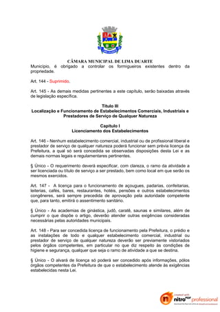 CÂMARA MUNICIPAL DE LIMA DUARTE
Município, é obrigado a controlar os formigueiros existentes dentro da
propriedade.

Art. 144 - Suprimido.

Art. 145 - As demais medidas pertinentes a este capítulo, serão baixadas através
de legislação específica.

                                 Título III
Localização e Funcionamento de Estabelecimentos Comerciais, Industriais e
               Prestadores de Serviço de Qualquer Natureza

                                    Capítulo I
                        Licenciamento dos Estabelecimentos

Art. 146 - Nenhum estabelecimento comercial, industrial ou de profissional liberal e
prestador de serviço de qualquer natureza poderá funcionar sem prévia licença da
Prefeitura, a qual só será concedida se observadas disposições desta Lei e as
demais normas legais e regulamentares pertinentes.

§ Único - O requerimento deverá especificar, com clareza, o ramo da atividade a
ser licenciada ou título de serviço a ser prestado, bem como local em que serão os
mesmos exercidos.

Art. 147 - A licença para o funcionamento de açougues, padarias, confeitarias,
leiterias, cafés, bares, restaurantes, hotéis, pensões e outros estabelecimentos
congêneres, será sempre precedida de aprovação pela autoridade competente
que, para tanto, emitirá o assentimento sanitário.

§ Único - As academias de ginástica, judô, caratê, saunas e similares, além de
cumprir o que dispõe o artigo, deverão atender outras exigências consideradas
necessárias pelas autoridades municipais.

Art. 148 - Para ser concedida licença de funcionamento pela Prefeitura, o prédio e
as instalações de todo e qualquer estabelecimento comercial, industrial ou
prestador de serviço de qualquer natureza deverão ser previamente vistoriados
pelos órgãos competentes, em particular no que diz respeito às condições de
higiene e segurança, qualquer que seja o ramo de atividade a que se destina.

§ Único - O alvará de licença só poderá ser concedido após informações, pólos
órgãos competentes da Prefeitura de que o estabelecimento atende às exigências
estabelecidas nesta Lei.
 