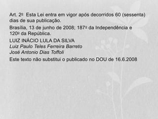 Art. 2o Esta Lei entra em vigor após decorridos 60 (sessenta)
dias de sua publicação.
Brasília, 13 de junho de 2008; 187 o da Independência e
120o da República.
LUIZ INÁCIO LULA DA SILVA
Luiz Paulo Teles Ferreira Barreto
José Antonio Dias Toffoli
Este texto não substitui o publicado no DOU de 16.6.2008
 