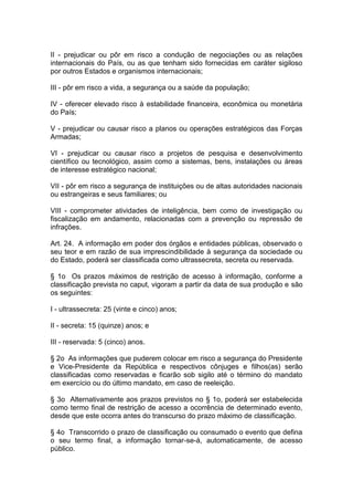 II - prejudicar ou pôr em risco a condução de negociações ou as relações
internacionais do País, ou as que tenham sido fornecidas em caráter sigiloso
por outros Estados e organismos internacionais;

III - pôr em risco a vida, a segurança ou a saúde da população;

IV - oferecer elevado risco à estabilidade financeira, econômica ou monetária
do País;

V - prejudicar ou causar risco a planos ou operações estratégicos das Forças
Armadas;

VI - prejudicar ou causar risco a projetos de pesquisa e desenvolvimento
científico ou tecnológico, assim como a sistemas, bens, instalações ou áreas
de interesse estratégico nacional;

VII - pôr em risco a segurança de instituições ou de altas autoridades nacionais
ou estrangeiras e seus familiares; ou

VIII - comprometer atividades de inteligência, bem como de investigação ou
fiscalização em andamento, relacionadas com a prevenção ou repressão de
infrações.

Art. 24. A informação em poder dos órgãos e entidades públicas, observado o
seu teor e em razão de sua imprescindibilidade à segurança da sociedade ou
do Estado, poderá ser classificada como ultrassecreta, secreta ou reservada.

§ 1o Os prazos máximos de restrição de acesso à informação, conforme a
classificação prevista no caput, vigoram a partir da data de sua produção e são
os seguintes:

I - ultrassecreta: 25 (vinte e cinco) anos;

II - secreta: 15 (quinze) anos; e

III - reservada: 5 (cinco) anos.

§ 2o As informações que puderem colocar em risco a segurança do Presidente
e Vice-Presidente da República e respectivos cônjuges e filhos(as) serão
classificadas como reservadas e ficarão sob sigilo até o término do mandato
em exercício ou do último mandato, em caso de reeleição.

§ 3o Alternativamente aos prazos previstos no § 1o, poderá ser estabelecida
como termo final de restrição de acesso a ocorrência de determinado evento,
desde que este ocorra antes do transcurso do prazo máximo de classificação.

§ 4o Transcorrido o prazo de classificação ou consumado o evento que defina
o seu termo final, a informação tornar-se-á, automaticamente, de acesso
público.
 