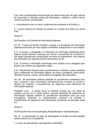 § 5o Para a classificação da informação em determinado grau de sigilo, deverá
ser observado o interesse público da informação e utilizado o critério menos
restritivo possível, considerados:

I - a gravidade do risco ou dano à segurança da sociedade e do Estado; e

II - o prazo máximo de restrição de acesso ou o evento que defina seu termo
final.

Seção III

Da Proteção e do Controle de Informações Sigilosas

Art. 25. É dever do Estado controlar o acesso e a divulgação de informações
sigilosas produzidas por seus órgãos e entidades, assegurando a sua proteção.

§ 1o O acesso, a divulgação e o tratamento de informação classificada como
sigilosa ficarão restritos a pessoas que tenham necessidade de conhecê-la e
que sejam devidamente credenciadas na forma do regulamento, sem prejuízo
das atribuições dos agentes públicos autorizados por lei.

§ 2o O acesso à informação classificada como sigilosa cria a obrigação para
aquele que a obteve de resguardar o sigilo.

§ 3o Regulamento disporá sobre procedimentos e medidas a serem adotados
para o tratamento de informação sigilosa, de modo a protegê-la contra perda,
alteração indevida, acesso, transmissão e divulgação não autorizados.

Art. 26. As autoridades públicas adotarão as providências necessárias para
que o pessoal a elas subordinado hierarquicamente conheça as normas e
observe as medidas e procedimentos de segurança para tratamento de
informações sigilosas.

Parágrafo único. A pessoa física ou entidade privada que, em razão de
qualquer vínculo com o poder público, executar atividades de tratamento de
informações sigilosas adotará as providências necessárias para que seus
empregados, prepostos ou representantes observem as medidas e
procedimentos de segurança das informações resultantes da aplicação desta
Lei.

Seção IV

Dos Procedimentos de Classificação, Reclassificação e Desclassificação

Art. 27. A classificação do sigilo de informações no âmbito da administração
pública federal é de competência:

I - no grau de ultrassecreto, das seguintes autoridades:
 