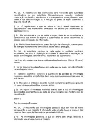 Art. 29. A classificação das informações será reavaliada pela autoridade
classificadora ou por autoridade hierarquicamente superior, mediante
provocação ou de ofício, nos termos e prazos previstos em regulamento, com
vistas à sua desclassificação ou à redução do prazo de sigilo, observado o
disposto no art. 24.

§ 1o     O regulamento a que se refere o caput deverá considerar as
peculiaridades das informações produzidas no exterior por autoridades ou
agentes públicos.

§ 2o Na reavaliação a que se refere o caput, deverão ser examinadas a
permanência dos motivos do sigilo e a possibilidade de danos decorrentes do
acesso ou da divulgação da informação.

§ 3o Na hipótese de redução do prazo de sigilo da informação, o novo prazo
de restrição manterá como termo inicial a data da sua produção.

Art. 30.    A autoridade máxima de cada órgão ou entidade publicará,
anualmente, em sítio à disposição na internet e destinado à veiculação de
dados e informações administrativas, nos termos de regulamento:

I - rol das informações que tenham sido desclassificadas nos últimos 12 (doze)
meses;

II - rol de documentos classificados em cada grau de sigilo, com identificação
para referência futura;

III - relatório estatístico contendo a quantidade de pedidos de informação
recebidos, atendidos e indeferidos, bem como informações genéricas sobre os
solicitantes.

§ 1o Os órgãos e entidades deverão manter exemplar da publicação prevista
no caput para consulta pública em suas sedes.

§ 2o Os órgãos e entidades manterão extrato com a lista de informações
classificadas, acompanhadas da data, do grau de sigilo e dos fundamentos da
classificação.

Seção V

Das Informações Pessoais

Art. 31. O tratamento das informações pessoais deve ser feito de forma
transparente e com respeito à intimidade, vida privada, honra e imagem das
pessoas, bem como às liberdades e garantias individuais.

§ 1o As informações pessoais, a que se refere este artigo, relativas à
intimidade, vida privada, honra e imagem:
 