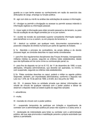 guarda ou a que tenha acesso ou conhecimento em razão do exercício das
atribuições de cargo, emprego ou função pública;

III - agir com dolo ou má-fé na análise das solicitações de acesso à informação;

IV - divulgar ou permitir a divulgação ou acessar ou permitir acesso indevido à
informação sigilosa ou informação pessoal;

V - impor sigilo à informação para obter proveito pessoal ou de terceiro, ou para
fins de ocultação de ato ilegal cometido por si ou por outrem;

VI - ocultar da revisão de autoridade superior competente informação sigilosa
para beneficiar a si ou a outrem, ou em prejuízo de terceiros; e

VII - destruir ou subtrair, por qualquer meio, documentos concernentes a
possíveis violações de direitos humanos por parte de agentes do Estado.

§ 1o Atendido o princípio do contraditório, da ampla defesa e do devido
processo legal, as condutas descritas no caput serão consideradas:

I - para fins dos regulamentos disciplinares das Forças Armadas, transgressões
militares médias ou graves, segundo os critérios neles estabelecidos, desde
que não tipificadas em lei como crime ou contravenção penal; ou

II - para fins do disposto na Lei no 8.112, de 11 de dezembro de 1990, e suas
alterações, infrações administrativas, que deverão ser apenadas, no mínimo,
com suspensão, segundo os critérios nela estabelecidos.

§ 2o Pelas condutas descritas no caput, poderá o militar ou agente público
responder, também, por improbidade administrativa, conforme o disposto nas
Leis nos 1.079, de 10 de abril de 1950, e 8.429, de 2 de junho de 1992.

Art. 33. A pessoa física ou entidade privada que detiver informações em
virtude de vínculo de qualquer natureza com o poder público e deixar de
observar o disposto nesta Lei estará sujeita às seguintes sanções:

I - advertência;

II - multa;

III - rescisão do vínculo com o poder público;

IV - suspensão temporária de participar em licitação e impedimento de
contratar com a administração pública por prazo não superior a 2 (dois) anos; e

V - declaração de inidoneidade para licitar ou contratar com a administração
pública, até que seja promovida a reabilitação perante a própria autoridade que
aplicou a penalidade.
 