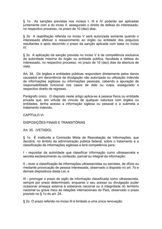 § 1o As sanções previstas nos incisos I, III e IV poderão ser aplicadas
juntamente com a do inciso II, assegurado o direito de defesa do interessado,
no respectivo processo, no prazo de 10 (dez) dias.

§ 2o A reabilitação referida no inciso V será autorizada somente quando o
interessado efetivar o ressarcimento ao órgão ou entidade dos prejuízos
resultantes e após decorrido o prazo da sanção aplicada com base no inciso
IV.

§ 3o A aplicação da sanção prevista no inciso V é de competência exclusiva
da autoridade máxima do órgão ou entidade pública, facultada a defesa do
interessado, no respectivo processo, no prazo de 10 (dez) dias da abertura de
vista.

Art. 34. Os órgãos e entidades públicas respondem diretamente pelos danos
causados em decorrência da divulgação não autorizada ou utilização indevida
de informações sigilosas ou informações pessoais, cabendo a apuração de
responsabilidade funcional nos casos de dolo ou culpa, assegurado o
respectivo direito de regresso.

Parágrafo único. O disposto neste artigo aplica-se à pessoa física ou entidade
privada que, em virtude de vínculo de qualquer natureza com órgãos ou
entidades, tenha acesso a informação sigilosa ou pessoal e a submeta a
tratamento indevido.

CAPÍTULO VI

DISPOSIÇÕES FINAIS E TRANSITÓRIAS

Art. 35. (VETADO).

§ 1o É instituída a Comissão Mista de Reavaliação de Informações, que
decidirá, no âmbito da administração pública federal, sobre o tratamento e a
classificação de informações sigilosas e terá competência para:

I - requisitar da autoridade que classificar informação como ultrassecreta e
secreta esclarecimento ou conteúdo, parcial ou integral da informação;

II - rever a classificação de informações ultrassecretas ou secretas, de ofício ou
mediante provocação de pessoa interessada, observado o disposto no art. 7o e
demais dispositivos desta Lei; e

III - prorrogar o prazo de sigilo de informação classificada como ultrassecreta,
sempre por prazo determinado, enquanto o seu acesso ou divulgação puder
ocasionar ameaça externa à soberania nacional ou à integridade do território
nacional ou grave risco às relações internacionais do País, observado o prazo
previsto no § 1o do art. 24.

§ 2o O prazo referido no inciso III é limitado a uma única renovação.
 