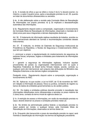 § 3o A revisão de ofício a que se refere o inciso II do § 1o deverá ocorrer, no
máximo, a cada 4 (quatro) anos, após a reavaliação prevista no art. 39, quando
se tratar de documentos ultrassecretos ou secretos.

§ 4o A não deliberação sobre a revisão pela Comissão Mista de Reavaliação
de Informações nos prazos previstos no § 3o implicará a desclassificação
automática das informações.

§ 5o Regulamento disporá sobre a composição, organização e funcionamento
da Comissão Mista de Reavaliação de Informações, observado o mandato de 2
(dois) anos para seus integrantes e demais disposições desta Lei.

Art. 36. O tratamento de informação sigilosa resultante de tratados, acordos ou
atos internacionais atenderá às normas e recomendações constantes desses
instrumentos.

Art. 37. É instituído, no âmbito do Gabinete de Segurança Institucional da
Presidência da República, o Núcleo de Segurança e Credenciamento (NSC),
que tem por objetivos:

I - promover e propor a regulamentação do credenciamento de segurança de
pessoas físicas, empresas, órgãos e entidades para tratamento de informações
sigilosas; e

II - garantir a segurança de informações sigilosas, inclusive aquelas
provenientes de países ou organizações internacionais com os quais a
República Federativa do Brasil tenha firmado tratado, acordo, contrato ou
qualquer outro ato internacional, sem prejuízo das atribuições do Ministério das
Relações Exteriores e dos demais órgãos competentes.

Parágrafo único. Regulamento disporá sobre a composição, organização e
funcionamento do NSC.

Art. 38. Aplica-se, no que couber, a Lei no 9.507, de 12 de novembro de 1997,
em relação à informação de pessoa, física ou jurídica, constante de registro ou
banco de dados de entidades governamentais ou de caráter público.

Art. 39. Os órgãos e entidades públicas deverão proceder à reavaliação das
informações classificadas como ultrassecretas e secretas no prazo máximo de
2 (dois) anos, contado do termo inicial de vigência desta Lei.

§ 1o A restrição de acesso a informações, em razão da reavaliação prevista no
caput, deverá observar os prazos e condições previstos nesta Lei.

§ 2o No âmbito da administração pública federal, a reavaliação prevista no
caput poderá ser revista, a qualquer tempo, pela Comissão Mista de
Reavaliação de Informações, observados os termos desta Lei.

§ 3o Enquanto não transcorrido o prazo de reavaliação previsto no caput, será
mantida a classificação da informação nos termos da legislação precedente.
 