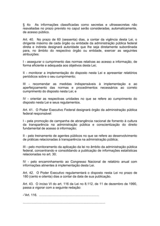 § 4o As informações classificadas como secretas e ultrassecretas não
reavaliadas no prazo previsto no caput serão consideradas, automaticamente,
de acesso público.

Art. 40. No prazo de 60 (sessenta) dias, a contar da vigência desta Lei, o
dirigente máximo de cada órgão ou entidade da administração pública federal
direta e indireta designará autoridade que lhe seja diretamente subordinada
para, no âmbito do respectivo órgão ou entidade, exercer as seguintes
atribuições:

I - assegurar o cumprimento das normas relativas ao acesso a informação, de
forma eficiente e adequada aos objetivos desta Lei;

II - monitorar a implementação do disposto nesta Lei e apresentar relatórios
periódicos sobre o seu cumprimento;

III - recomendar as medidas indispensáveis à implementação e ao
aperfeiçoamento das normas e procedimentos necessários ao correto
cumprimento do disposto nesta Lei; e

IV - orientar as respectivas unidades no que se refere ao cumprimento do
disposto nesta Lei e seus regulamentos.

Art. 41. O Poder Executivo Federal designará órgão da administração pública
federal responsável:

I - pela promoção de campanha de abrangência nacional de fomento à cultura
da transparência na administração pública e conscientização do direito
fundamental de acesso à informação;

II - pelo treinamento de agentes públicos no que se refere ao desenvolvimento
de práticas relacionadas à transparência na administração pública;

III - pelo monitoramento da aplicação da lei no âmbito da administração pública
federal, concentrando e consolidando a publicação de informações estatísticas
relacionadas no art. 30;

IV - pelo encaminhamento ao Congresso Nacional de relatório anual com
informações atinentes à implementação desta Lei.

Art. 42. O Poder Executivo regulamentará o disposto nesta Lei no prazo de
180 (cento e oitenta) dias a contar da data de sua publicação.

Art. 43. O inciso VI do art. 116 da Lei no 8.112, de 11 de dezembro de 1990,
passa a vigorar com a seguinte redação:

-“Art. 116. ...................................................................

............................................................................................
 