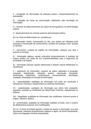 II - divulgação de informações de interesse público, independentemente de
solicitações;

III - utilização de meios de comunicação viabilizados pela tecnologia da
informação;

IV - fomento ao desenvolvimento da cultura de transparência na administração
pública;

V - desenvolvimento do controle social da administração pública.

Art. 4o Para os efeitos desta Lei, considera-se:

I - informação: dados, processados ou não, que podem ser utilizados para
produção e transmissão de conhecimento, contidos em qualquer meio, suporte
ou formato;

II - documento: unidade de registro de informações, qualquer que seja o
suporte ou formato;

III - informação sigilosa: aquela submetida temporariamente à restrição de
acesso público em razão de sua imprescindibilidade para a segurança da
sociedade e do Estado;

IV - informação pessoal: aquela relacionada à pessoa natural identificada ou
identificável;

V - tratamento da informação: conjunto de ações referentes à produção,
recepção, classificação, utilização, acesso, reprodução, transporte,
transmissão, distribuição, arquivamento, armazenamento, eliminação,
avaliação, destinação ou controle da informação;

VI - disponibilidade: qualidade da informação que pode ser conhecida e
utilizada por indivíduos, equipamentos ou sistemas autorizados;

VII - autenticidade: qualidade da informação que tenha sido produzida,
expedida, recebida ou modificada por determinado indivíduo, equipamento ou
sistema;

VIII - integridade: qualidade da informação não modificada, inclusive quanto à
origem, trânsito e destino;

IX - primariedade: qualidade da informação coletada na fonte, com o máximo
de detalhamento possível, sem modificações.

Art. 5o É dever do Estado garantir o direito de acesso à informação, que será
franqueada, mediante procedimentos objetivos e ágeis, de forma transparente,
clara e em linguagem de fácil compreensão.
 