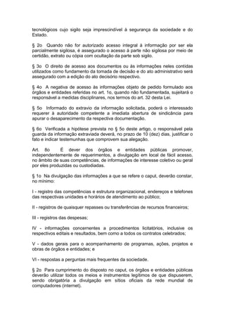 tecnológicos cujo sigilo seja imprescindível à segurança da sociedade e do
Estado.

§ 2o Quando não for autorizado acesso integral à informação por ser ela
parcialmente sigilosa, é assegurado o acesso à parte não sigilosa por meio de
certidão, extrato ou cópia com ocultação da parte sob sigilo.

§ 3o O direito de acesso aos documentos ou às informações neles contidas
utilizados como fundamento da tomada de decisão e do ato administrativo será
assegurado com a edição do ato decisório respectivo.

§ 4o A negativa de acesso às informações objeto de pedido formulado aos
órgãos e entidades referidas no art. 1o, quando não fundamentada, sujeitará o
responsável a medidas disciplinares, nos termos do art. 32 desta Lei.

§ 5o Informado do extravio da informação solicitada, poderá o interessado
requerer à autoridade competente a imediata abertura de sindicância para
apurar o desaparecimento da respectiva documentação.

§ 6o Verificada a hipótese prevista no § 5o deste artigo, o responsável pela
guarda da informação extraviada deverá, no prazo de 10 (dez) dias, justificar o
fato e indicar testemunhas que comprovem sua alegação.

Art. 8o       É dever dos órgãos e entidades públicas promover,
independentemente de requerimentos, a divulgação em local de fácil acesso,
no âmbito de suas competências, de informações de interesse coletivo ou geral
por eles produzidas ou custodiadas.

§ 1o Na divulgação das informações a que se refere o caput, deverão constar,
no mínimo:

I - registro das competências e estrutura organizacional, endereços e telefones
das respectivas unidades e horários de atendimento ao público;

II - registros de quaisquer repasses ou transferências de recursos financeiros;

III - registros das despesas;

IV - informações concernentes a procedimentos licitatórios, inclusive os
respectivos editais e resultados, bem como a todos os contratos celebrados;

V - dados gerais para o acompanhamento de programas, ações, projetos e
obras de órgãos e entidades; e

VI - respostas a perguntas mais frequentes da sociedade.

§ 2o Para cumprimento do disposto no caput, os órgãos e entidades públicas
deverão utilizar todos os meios e instrumentos legítimos de que dispuserem,
sendo obrigatória a divulgação em sítios oficiais da rede mundial de
computadores (internet).
 