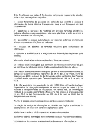 § 3o Os sítios de que trata o § 2o deverão, na forma de regulamento, atender,
entre outros, aos seguintes requisitos:

I - conter ferramenta de pesquisa de conteúdo que permita o acesso à
informação de forma objetiva, transparente, clara e em linguagem de fácil
compreensão;

II - possibilitar a gravação de relatórios em diversos formatos eletrônicos,
inclusive abertos e não proprietários, tais como planilhas e texto, de modo a
facilitar a análise das informações;

III - possibilitar o acesso automatizado por sistemas externos em formatos
abertos, estruturados e legíveis por máquina;

IV - divulgar em detalhes os formatos utilizados para estruturação da
informação;

V - garantir a autenticidade e a integridade das informações disponíveis para
acesso;

VI - manter atualizadas as informações disponíveis para acesso;

VII - indicar local e instruções que permitam ao interessado comunicar-se, por
via eletrônica ou telefônica, com o órgão ou entidade detentora do sítio; e

VIII - adotar as medidas necessárias para garantir a acessibilidade de conteúdo
para pessoas com deficiência, nos termos do art. 17 da Lei no 10.098, de 19 de
dezembro de 2000, e do art. 9o da Convenção sobre os Direitos das Pessoas
com Deficiência, aprovada pelo Decreto Legislativo no 186, de 9 de julho de
2008.

§ 4o Os Municípios com população de até 10.000 (dez mil) habitantes ficam
dispensados da divulgação obrigatória na internet a que se refere o § 2o,
mantida a obrigatoriedade de divulgação, em tempo real, de informações
relativas à execução orçamentária e financeira, nos critérios e prazos previstos
no art. 73-B da Lei Complementar no 101, de 4 de maio de 2000 (Lei de
Responsabilidade Fiscal).

Art. 9o O acesso a informações públicas será assegurado mediante:

I - criação de serviço de informações ao cidadão, nos órgãos e entidades do
poder público, em local com condições apropriadas para:

a) atender e orientar o público quanto ao acesso a informações;

b) informar sobre a tramitação de documentos nas suas respectivas unidades;

c) protocolizar documentos e requerimentos de acesso a informações; e
 