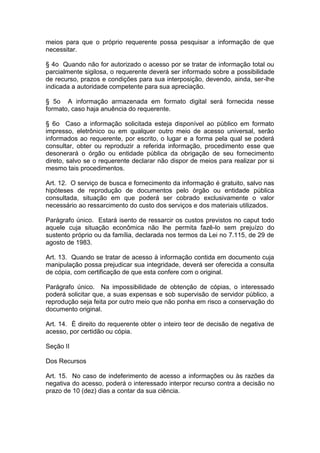 meios para que o próprio requerente possa pesquisar a informação de que
necessitar.

§ 4o Quando não for autorizado o acesso por se tratar de informação total ou
parcialmente sigilosa, o requerente deverá ser informado sobre a possibilidade
de recurso, prazos e condições para sua interposição, devendo, ainda, ser-lhe
indicada a autoridade competente para sua apreciação.

§ 5o A informação armazenada em formato digital será fornecida nesse
formato, caso haja anuência do requerente.

§ 6o Caso a informação solicitada esteja disponível ao público em formato
impresso, eletrônico ou em qualquer outro meio de acesso universal, serão
informados ao requerente, por escrito, o lugar e a forma pela qual se poderá
consultar, obter ou reproduzir a referida informação, procedimento esse que
desonerará o órgão ou entidade pública da obrigação de seu fornecimento
direto, salvo se o requerente declarar não dispor de meios para realizar por si
mesmo tais procedimentos.

Art. 12. O serviço de busca e fornecimento da informação é gratuito, salvo nas
hipóteses de reprodução de documentos pelo órgão ou entidade pública
consultada, situação em que poderá ser cobrado exclusivamente o valor
necessário ao ressarcimento do custo dos serviços e dos materiais utilizados.

Parágrafo único. Estará isento de ressarcir os custos previstos no caput todo
aquele cuja situação econômica não lhe permita fazê-lo sem prejuízo do
sustento próprio ou da família, declarada nos termos da Lei no 7.115, de 29 de
agosto de 1983.

Art. 13. Quando se tratar de acesso à informação contida em documento cuja
manipulação possa prejudicar sua integridade, deverá ser oferecida a consulta
de cópia, com certificação de que esta confere com o original.

Parágrafo único. Na impossibilidade de obtenção de cópias, o interessado
poderá solicitar que, a suas expensas e sob supervisão de servidor público, a
reprodução seja feita por outro meio que não ponha em risco a conservação do
documento original.

Art. 14. É direito do requerente obter o inteiro teor de decisão de negativa de
acesso, por certidão ou cópia.

Seção II

Dos Recursos

Art. 15. No caso de indeferimento de acesso a informações ou às razões da
negativa do acesso, poderá o interessado interpor recurso contra a decisão no
prazo de 10 (dez) dias a contar da sua ciência.
 