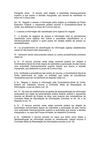 Parágrafo único. O recurso será dirigido à autoridade hierarquicamente
superior à que exarou a decisão impugnada, que deverá se manifestar no
prazo de 5 (cinco) dias.

Art. 16. Negado o acesso a informação pelos órgãos ou entidades do Poder
Executivo Federal, o requerente poderá recorrer à Controladoria-Geral da
União, que deliberará no prazo de 5 (cinco) dias se:

I - o acesso à informação não classificada como sigilosa for negado;

II - a decisão de negativa de acesso à informação total ou parcialmente
classificada como sigilosa não indicar a autoridade classificadora ou a
hierarquicamente superior a quem possa ser dirigido pedido de acesso ou
desclassificação;

III - os procedimentos de classificação de informação sigilosa estabelecidos
nesta Lei não tiverem sido observados; e

IV - estiverem sendo descumpridos prazos ou outros procedimentos previstos
nesta Lei.

§ 1o    O recurso previsto neste artigo somente poderá ser dirigido à
Controladoria-Geral da União depois de submetido à apreciação de pelo menos
uma autoridade hierarquicamente superior àquela que exarou a decisão
impugnada, que deliberará no prazo de 5 (cinco) dias.

§ 2o Verificada a procedência das razões do recurso, a Controladoria-Geral da
União determinará ao órgão ou entidade que adote as providências
necessárias para dar cumprimento ao disposto nesta Lei.

§ 3o Negado o acesso à informação pela Controladoria-Geral da União,
poderá ser interposto recurso à Comissão Mista de Reavaliação de
Informações, a que se refere o art. 35.

Art. 17. No caso de indeferimento de pedido de desclassificação de informação
protocolado em órgão da administração pública federal, poderá o requerente
recorrer ao Ministro de Estado da área, sem prejuízo das competências da
Comissão Mista de Reavaliação de Informações, previstas no art. 35, e do
disposto no art. 16.

§ 1o O recurso previsto neste artigo somente poderá ser dirigido às
autoridades mencionadas depois de submetido à apreciação de pelo menos
uma autoridade hierarquicamente superior à autoridade que exarou a decisão
impugnada e, no caso das Forças Armadas, ao respectivo Comando.

§ 2o Indeferido o recurso previsto no caput que tenha como objeto a
desclassificação de informação secreta ou ultrassecreta, caberá recurso à
Comissão Mista de Reavaliação de Informações prevista no art. 35.
 