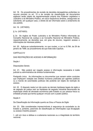 Art. 18. Os procedimentos de revisão de decisões denegatórias proferidas no
recurso previsto no art. 15 e de revisão de classificação de documentos
sigilosos serão objeto de regulamentação própria dos Poderes Legislativo e
Judiciário e do Ministério Público, em seus respectivos âmbitos, assegurado ao
solicitante, em qualquer caso, o direito de ser informado sobre o andamento de
seu pedido.

Art. 19. (VETADO).

§ 1o (VETADO).

§ 2o Os órgãos do Poder Judiciário e do Ministério Público informarão ao
Conselho Nacional de Justiça e ao Conselho Nacional do Ministério Público,
respectivamente, as decisões que, em grau de recurso, negarem acesso a
informações de interesse público.

Art. 20. Aplica-se subsidiariamente, no que couber, a Lei no 9.784, de 29 de
janeiro de 1999, ao procedimento de que trata este Capítulo.

CAPÍTULO IV

DAS RESTRIÇÕES DE ACESSO À INFORMAÇÃO

Seção I

Disposições Gerais

Art. 21. Não poderá ser negado acesso à informação necessária à tutela
judicial ou administrativa de direitos fundamentais.

Parágrafo único. As informações ou documentos que versem sobre condutas
que impliquem violação dos direitos humanos praticada por agentes públicos
ou a mando de autoridades públicas não poderão ser objeto de restrição de
acesso.

Art. 22. O disposto nesta Lei não exclui as demais hipóteses legais de sigilo e
de segredo de justiça nem as hipóteses de segredo industrial decorrentes da
exploração direta de atividade econômica pelo Estado ou por pessoa física ou
entidade privada que tenha qualquer vínculo com o poder público.

Seção II

Da Classificação da Informação quanto ao Grau e Prazos de Sigilo

Art. 23. São consideradas imprescindíveis à segurança da sociedade ou do
Estado e, portanto, passíveis de classificação as informações cuja divulgação
ou acesso irrestrito possam:

I - pôr em risco a defesa e a soberania nacionais ou a integridade do território
nacional;
 