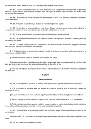 causa de pedir, mas o pedido de uma, por ser mais amplo, abrange o das demais.
Art. 57.  Quando houver continência e a ação continente tiver sido proposta anteriormente, no processo
relativo  à  ação  contida  será  proferida  sentença  sem  resolução  de  mérito,  caso  contrário,  as  ações  serão
necessariamente reunidas.
Art. 58.  A reunião das ações  propostas  em  separado  far­se­á  no  juízo  prevento,  onde  serão  decididas
simultaneamente.
Art. 59.  O registro ou a distribuição da petição inicial torna prevento o juízo.
Art. 60.  Se o imóvel se achar situado em mais de um Estado, comarca, seção ou subseção judiciária, a
competência territorial do juízo prevento estender­se­á sobre a totalidade do imóvel.
Art. 61.  A ação acessória será proposta no juízo competente para a ação principal.
Art.  62.    A  competência  determinada  em  razão  da  matéria,  da  pessoa  ou  da  função  é  inderrogável  por
convenção das partes.
Art. 63.  As partes podem modificar a competência em razão do valor e do território, elegendo foro onde
será proposta ação oriunda de direitos e obrigações.
§ 1o A eleição de foro só produz efeito quando constar de instrumento escrito e aludir expressamente a
determinado negócio jurídico.
§ 2o O foro contratual obriga os herdeiros e sucessores das partes.
§ 3o Antes da citação, a cláusula de eleição de foro, se abusiva, pode ser reputada ineficaz de ofício pelo
juiz, que determinará a remessa dos autos ao juízo do foro de domicílio do réu.
§ 4o Citado, incumbe ao réu alegar a abusividade da cláusula de eleição de foro na contestação, sob pena
de preclusão.
Seção III
Da Incompetência
Art. 64.  A incompetência, absoluta ou relativa, será alegada como questão preliminar de contestação.
§  1o  A  incompetência  absoluta  pode  ser  alegada  em  qualquer  tempo  e  grau  de  jurisdição  e  deve  ser
declarada de ofício.
§ 2o Após manifestação da parte contrária, o juiz decidirá imediatamente a alegação de incompetência.
§ 3o Caso a alegação de incompetência seja acolhida, os autos serão remetidos ao juízo competente.
§ 4o Salvo decisão judicial em sentido contrário, conservar­se­ão os efeitos de decisão proferida pelo juízo
incompetente até que outra seja proferida, se for o caso, pelo juízo competente.
Art.  65.    Prorrogar­se­á  a  competência  relativa  se  o  réu  não  alegar  a  incompetência  em  preliminar  de
contestação.
Parágrafo único.  A incompetência relativa pode ser alegada pelo Ministério Público nas causas em que
atuar.
Art. 66.  Há conflito de competência quando:
 