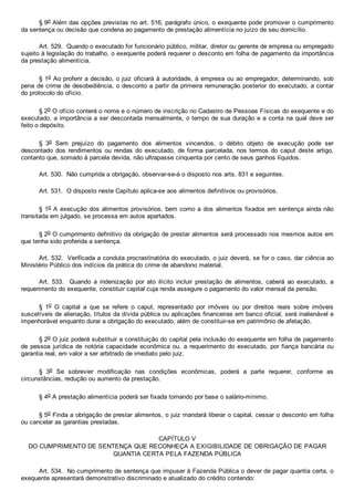 § 9o Além das opções previstas no art. 516, parágrafo único, o exequente pode promover o cumprimento
da sentença ou decisão que condena ao pagamento de prestação alimentícia no juízo de seu domicílio.
Art. 529.  Quando o executado for funcionário público, militar, diretor ou gerente de empresa ou empregado
sujeito à legislação do trabalho, o exequente poderá requerer o desconto em folha de pagamento da importância
da prestação alimentícia.
§ 1o Ao proferir a decisão, o juiz oficiará à autoridade, à empresa ou ao empregador, determinando, sob
pena de crime de desobediência, o desconto a partir da primeira remuneração posterior do executado, a contar
do protocolo do ofício.
§ 2o O ofício conterá o nome e o número de inscrição no Cadastro de Pessoas Físicas do exequente e do
executado, a importância a ser descontada mensalmente, o tempo de sua duração e a conta na qual deve ser
feito o depósito.
§  3o  Sem  prejuízo  do  pagamento  dos  alimentos  vincendos,  o  débito  objeto  de  execução  pode  ser
descontado  dos  rendimentos  ou  rendas  do  executado,  de  forma  parcelada,  nos  termos do caput  deste  artigo,
contanto que, somado à parcela devida, não ultrapasse cinquenta por cento de seus ganhos líquidos.
Art. 530.  Não cumprida a obrigação, observar­se­á o disposto nos arts. 831 e seguintes.
Art. 531.  O disposto neste Capítulo aplica­se aos alimentos definitivos ou provisórios.
§ 1o A execução dos alimentos provisórios, bem como a dos alimentos fixados em sentença ainda não
transitada em julgado, se processa em autos apartados.
§ 2o O cumprimento definitivo da obrigação de prestar alimentos será processado nos mesmos autos em
que tenha sido proferida a sentença.
Art. 532.  Verificada a conduta procrastinatória do executado, o juiz deverá, se for o caso, dar ciência ao
Ministério Público dos indícios da prática do crime de abandono material.
Art.  533.    Quando  a  indenização  por  ato  ilícito  incluir  prestação  de  alimentos,  caberá  ao  executado,  a
requerimento do exequente, constituir capital cuja renda assegure o pagamento do valor mensal da pensão.
§  1o  O  capital  a  que  se  refere  o  caput,  representado  por  imóveis  ou  por  direitos  reais  sobre  imóveis
suscetíveis de alienação, títulos da dívida pública ou aplicações financeiras em banco oficial, será inalienável e
impenhorável enquanto durar a obrigação do executado, além de constituir­se em patrimônio de afetação.
§ 2o O juiz poderá substituir a constituição do capital pela inclusão do exequente em folha de pagamento
de pessoa jurídica de notória capacidade econômica ou, a requerimento do  executado,  por  fiança  bancária  ou
garantia real, em valor a ser arbitrado de imediato pelo juiz.
§  3o  Se  sobrevier  modificação  nas  condições  econômicas,  poderá  a  parte  requerer,  conforme  as
circunstâncias, redução ou aumento da prestação.
§ 4o A prestação alimentícia poderá ser fixada tomando por base o salário­mínimo.
§ 5o Finda a obrigação de prestar alimentos, o juiz mandará liberar o capital, cessar o desconto em folha
ou cancelar as garantias prestadas.
CAPÍTULO V
DO CUMPRIMENTO DE SENTENÇA QUE RECONHEÇA A EXIGIBILIDADE DE OBRIGAÇÃO DE PAGAR
QUANTIA CERTA PELA FAZENDA PÚBLICA
Art. 534.  No cumprimento de sentença que impuser à Fazenda Pública o dever de pagar quantia certa, o
exequente apresentará demonstrativo discriminado e atualizado do crédito contendo:
 