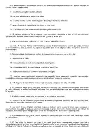 I ­ o nome completo e o número de inscrição no Cadastro de Pessoas Físicas ou no Cadastro Nacional da
Pessoa Jurídica do exequente;
II ­ o índice de correção monetária adotado;
III ­ os juros aplicados e as respectivas taxas;
IV ­ o termo inicial e o termo final dos juros e da correção monetária utilizados;
V ­ a periodicidade da capitalização dos juros, se for o caso;
VI ­ a especificação dos eventuais descontos obrigatórios realizados.
§  1o  Havendo  pluralidade  de  exequentes,  cada  um  deverá  apresentar  o  seu  próprio  demonstrativo,
aplicando­se à hipótese, se for o caso, o disposto nos §§ 1o e 2o do art. 113.
§ 2o A multa prevista no § 1o do art. 523 não se aplica à Fazenda Pública.
Art. 535.  A Fazenda Pública será intimada na pessoa de seu representante judicial, por carga, remessa
ou  meio  eletrônico,  para,  querendo,  no  prazo  de  30  (trinta)  dias  e  nos  próprios  autos,  impugnar  a  execução,
podendo arguir:
I ­ falta ou nulidade da citação se, na fase de conhecimento, o processo correu à revelia;
II ­ ilegitimidade de parte;
III ­ inexequibilidade do título ou inexigibilidade da obrigação;
IV ­ excesso de execução ou cumulação indevida de execuções;
V ­ incompetência absoluta ou relativa do juízo da execução;
VI  ­  qualquer  causa  modificativa  ou  extintiva  da  obrigação,  como  pagamento,  novação,  compensação,
transação ou prescrição, desde que supervenientes ao trânsito em julgado da sentença.
§ 1o A alegação de impedimento ou suspeição observará o disposto nos arts. 146 e 148.
§ 2o Quando se alegar que o exequente, em excesso de execução, pleiteia quantia superior à resultante
do título, cumprirá à executada declarar de imediato o valor que entende correto, sob pena de não conhecimento
da arguição.
§ 3o Não impugnada a execução ou rejeitadas as arguições da executada:
I ­ expedir­se­á, por intermédio do presidente do tribunal competente, precatório em favor do exequente,
observando­se o disposto na Constituição Federal;
II ­ por ordem do juiz, dirigida à autoridade na pessoa de quem o ente público foi citado para o processo, o
pagamento de obrigação  de  pequeno  valor  será  realizado  no  prazo  de  2  (dois)  meses  contado  da  entrega  da
requisição, mediante depósito na agência de banco oficial mais próxima da residência do exequente.
§ 4o Tratando­se de impugnação parcial, a parte não questionada pela executada será, desde logo, objeto
de cumprimento.
§  5o  Para  efeito  do  disposto  no  inciso  III  do  caput  deste  artigo,  considera­se  também  inexigível  a
obrigação reconhecida em título executivo judicial fundado em lei ou ato normativo considerado inconstitucional
pelo Supremo Tribunal Federal, ou fundado em aplicação ou interpretação da lei ou do ato  normativo  tido  pelo
 
