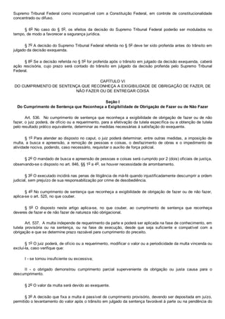Supremo  Tribunal  Federal  como  incompatível  com  a  Constituição  Federal,  em  controle  de  constitucionalidade
concentrado ou difuso.
§  6o  No  caso  do  §  5o,  os  efeitos  da  decisão  do  Supremo  Tribunal  Federal  poderão  ser  modulados  no
tempo, de modo a favorecer a segurança jurídica.
§ 7o A decisão do Supremo Tribunal Federal referida no § 5o deve ter sido proferida antes do trânsito em
julgado da decisão exequenda.
§ 8o Se a decisão referida no § 5o for proferida após o trânsito em julgado da decisão exequenda, caberá
ação  rescisória,  cujo  prazo  será  contado  do  trânsito  em  julgado  da  decisão  proferida  pelo  Supremo  Tribunal
Federal.
CAPÍTULO VI
DO CUMPRIMENTO DE SENTENÇA QUE RECONHEÇA A EXIGIBILIDADE DE OBRIGAÇÃO DE FAZER, DE
NÃO FAZER OU DE ENTREGAR COISA
Seção I
Do Cumprimento de Sentença que Reconheça a Exigibilidade de Obrigação de Fazer ou de Não Fazer
Art. 536.  No cumprimento de  sentença  que  reconheça  a  exigibilidade  de  obrigação  de  fazer  ou  de  não
fazer, o juiz poderá, de ofício ou a requerimento, para a efetivação da tutela específica ou a obtenção de tutela
pelo resultado prático equivalente, determinar as medidas necessárias à satisfação do exequente.
§ 1o Para atender ao disposto no caput, o juiz poderá determinar, entre outras medidas, a imposição de
multa,  a  busca  e  apreensão,  a  remoção  de  pessoas  e  coisas,  o  desfazimento  de  obras  e  o  impedimento  de
atividade nociva, podendo, caso necessário, requisitar o auxílio de força policial.
§ 2o O mandado de busca e apreensão de pessoas e coisas será cumprido por 2 (dois) oficiais de justiça,
observando­se o disposto no art. 846, §§ 1o a 4o, se houver necessidade de arrombamento.
§ 3o O executado incidirá nas penas de litigância de má­fé quando injustificadamente descumprir a ordem
judicial, sem prejuízo de sua responsabilização por crime de desobediência.
§ 4o No cumprimento de sentença que reconheça a exigibilidade de obrigação de fazer ou de não fazer,
aplica­se o art. 525, no que couber.
§  5o  O  disposto  neste  artigo  aplica­se,  no  que  couber,  ao  cumprimento  de  sentença  que  reconheça
deveres de fazer e de não fazer de natureza não obrigacional.
Art. 537.  A multa independe de requerimento da parte e poderá ser aplicada na fase de conhecimento, em
tutela  provisória  ou  na  sentença,  ou  na  fase  de  execução,  desde  que  seja  suficiente  e  compatível  com  a
obrigação e que se determine prazo razoável para cumprimento do preceito.
§ 1o O juiz poderá, de ofício ou a requerimento, modificar o valor ou a periodicidade da multa vincenda ou
excluí­la, caso verifique que:
I ­ se tornou insuficiente ou excessiva;
II  ­  o  obrigado  demonstrou  cumprimento  parcial  superveniente  da  obrigação  ou  justa  causa  para  o
descumprimento.
§ 2o O valor da multa será devido ao exequente.
§ 3o A decisão que fixa a multa é passível de cumprimento provisório, devendo ser depositada em juízo,
permitido o levantamento do valor após o trânsito em julgado da sentença favorável à parte ou na pendência do
 