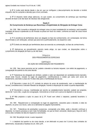 agravo fundado nos incisos II ou III do art. 1.042.
§  4o  A  multa  será  devida  desde  o  dia  em  que  se  configurar  o  descumprimento  da  decisão  e  incidirá
enquanto não for cumprida a decisão que a tiver cominado.
§  5o  O  disposto  neste  artigo  aplica­se,  no  que  couber,  ao  cumprimento  de  sentença  que  reconheça
deveres de fazer e de não fazer de natureza não obrigacional.
Seção II
Do Cumprimento de Sentença que Reconheça a Exigibilidade de Obrigação de Entregar Coisa
Art. 538.  Não cumprida a obrigação de entregar coisa no prazo estabelecido na sentença, será expedido
mandado de busca e apreensão ou de imissão na posse em favor do credor, conforme se tratar de coisa móvel
ou imóvel.
§ 1o A existência de benfeitorias deve ser alegada na fase de conhecimento, em contestação, de forma
discriminada e com atribuição, sempre que possível e justificadamente, do respectivo valor.
§ 2o O direito de retenção por benfeitorias deve ser exercido na contestação, na fase de conhecimento.
§  3o  Aplicam­se  ao  procedimento  previsto  neste  artigo,  no  que  couber,  as  disposições  sobre  o
cumprimento de obrigação de fazer ou de não fazer.
TÍTULO III
DOS PROCEDIMENTOS ESPECIAIS
CAPÍTULO I
DA AÇÃO DE CONSIGNAÇÃO EM PAGAMENTO
Art. 539.  Nos casos previstos em lei, poderá o devedor ou terceiro requerer, com efeito de pagamento, a
consignação da quantia ou da coisa devida.
§ 1o Tratando­se de obrigação em dinheiro, poderá o valor ser depositado em estabelecimento bancário,
oficial  onde  houver,  situado  no  lugar  do  pagamento,  cientificando­se  o  credor  por  carta  com  aviso  de
recebimento, assinado o prazo de 10 (dez) dias para a manifestação de recusa.
§  2o  Decorrido  o  prazo  do  §  1o,  contado  do  retorno  do  aviso  de  recebimento,  sem  a  manifestação  de
recusa, considerar­se­á o devedor liberado da obrigação, ficando à disposição do credor a quantia depositada.
§  3o  Ocorrendo  a  recusa,  manifestada  por  escrito  ao  estabelecimento  bancário,  poderá  ser  proposta,
dentro de 1 (um) mês, a ação de consignação, instruindo­se a inicial com a prova do depósito e da recusa.
§  4o  Não  proposta  a  ação  no  prazo  do  §  3o,  ficará  sem  efeito  o  depósito,  podendo  levantá­lo  o
depositante.
Art.  540.    Requerer­se­á  a  consignação  no  lugar  do  pagamento,  cessando  para  o  devedor,  à  data  do
depósito, os juros e os riscos, salvo se a demanda for julgada improcedente.
Art.  541.    Tratando­se  de  prestações  sucessivas,  consignada  uma  delas,  pode  o  devedor  continuar  a
depositar, no mesmo processo e sem mais formalidades, as que se forem vencendo, desde que o faça em até 5
(cinco) dias contados da data do respectivo vencimento.
Art. 542. Na petição inicial, o autor requererá:
I  ­  o  depósito  da  quantia  ou  da  coisa  devida,  a  ser  efetivado  no  prazo  de  5  (cinco)  dias  contados  do
deferimento, ressalvada a hipótese do art. 539, § 3o;
 