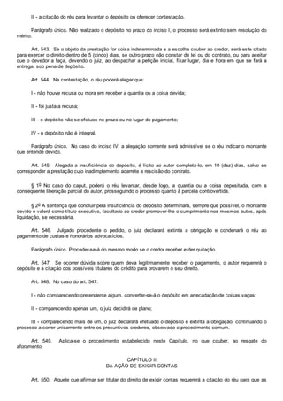 II ­ a citação do réu para levantar o depósito ou oferecer contestação.
Parágrafo único. Não realizado o depósito no prazo do inciso I, o processo será extinto sem resolução do
mérito.
Art. 543.  Se o objeto da prestação for coisa indeterminada e a escolha couber ao credor, será este citado
para exercer o direito dentro de 5 (cinco) dias, se outro prazo não constar de lei ou do contrato, ou para aceitar
que o devedor a faça, devendo o juiz, ao despachar a petição inicial, fixar lugar, dia e hora em que se fará a
entrega, sob pena de depósito.
Art. 544.  Na contestação, o réu poderá alegar que:
I ­ não houve recusa ou mora em receber a quantia ou a coisa devida;
II ­ foi justa a recusa;
III ­ o depósito não se efetuou no prazo ou no lugar do pagamento;
IV ­ o depósito não é integral.
Parágrafo único.  No caso do inciso IV, a alegação somente será admissível se o réu indicar o montante
que entende devido.
Art. 545.  Alegada a insuficiência do depósito, é lícito ao autor completá­lo, em 10 (dez) dias, salvo  se
corresponder a prestação cujo inadimplemento acarrete a rescisão do contrato.
§  1o  No  caso  do  caput,  poderá  o  réu  levantar,  desde  logo,  a  quantia  ou  a  coisa  depositada,  com  a
consequente liberação parcial do autor, prosseguindo o processo quanto à parcela controvertida.
§ 2o A sentença que concluir pela insuficiência do depósito determinará, sempre que possível, o montante
devido e valerá como título executivo, facultado ao credor promover­lhe o cumprimento nos mesmos autos, após
liquidação, se necessária.
Art.  546.    Julgado  procedente  o  pedido,  o  juiz  declarará  extinta  a  obrigação  e  condenará  o  réu  ao
pagamento de custas e honorários advocatícios.
Parágrafo único. Proceder­se­á do mesmo modo se o credor receber e der quitação.
Art.  547.    Se  ocorrer  dúvida  sobre  quem  deva  legitimamente  receber  o  pagamento,  o  autor  requererá  o
depósito e a citação dos possíveis titulares do crédito para provarem o seu direito.
Art. 548.  No caso do art. 547:
I ­ não comparecendo pretendente algum, converter­se­á o depósito em arrecadação de coisas vagas;
II ­ comparecendo apenas um, o juiz decidirá de plano;
III ­ comparecendo mais de um, o juiz declarará efetuado o depósito e extinta a obrigação, continuando o
processo a correr unicamente entre os presuntivos credores, observado o procedimento comum.
Art.  549.    Aplica­se  o  procedimento  estabelecido  neste  Capítulo,  no  que  couber,  ao  resgate  do
aforamento.
CAPÍTULO II
DA AÇÃO DE EXIGIR CONTAS
Art. 550.  Aquele que afirmar ser titular do direito de exigir contas requererá a citação do réu para que as
 