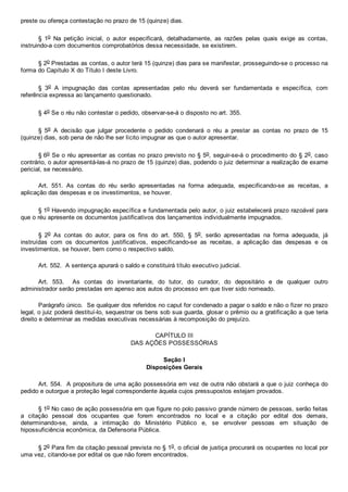 preste ou ofereça contestação no prazo de 15 (quinze) dias.
§  1o  Na  petição  inicial,  o  autor  especificará,  detalhadamente,  as  razões  pelas  quais  exige  as  contas,
instruindo­a com documentos comprobatórios dessa necessidade, se existirem.
§ 2o Prestadas as contas, o autor terá 15 (quinze) dias para se manifestar, prosseguindo­se o processo na
forma do Capítulo X do Título I deste Livro.
§  3o  A  impugnação  das  contas  apresentadas  pelo  réu  deverá  ser  fundamentada  e  específica,  com
referência expressa ao lançamento questionado.
§ 4o Se o réu não contestar o pedido, observar­se­á o disposto no art. 355.
§  5o  A  decisão  que  julgar  procedente  o  pedido  condenará  o  réu  a  prestar  as  contas  no  prazo  de  15
(quinze) dias, sob pena de não lhe ser lícito impugnar as que o autor apresentar.
§ 6o Se o réu apresentar as contas no prazo previsto no § 5o, seguir­se­á o procedimento do § 2o, caso
contrário, o autor apresentá­las­á no prazo de 15 (quinze) dias, podendo o juiz determinar a realização de exame
pericial, se necessário.
Art.  551.  As  contas  do  réu  serão  apresentadas  na  forma  adequada,  especificando­se  as  receitas,  a
aplicação das despesas e os investimentos, se houver.
§ 1o Havendo impugnação específica e fundamentada pelo autor, o juiz estabelecerá prazo razoável para
que o réu apresente os documentos justificativos dos lançamentos individualmente impugnados.
§  2o  As  contas  do  autor,  para  os  fins  do  art.  550,  §  5o,  serão  apresentadas  na  forma  adequada,  já
instruídas  com  os  documentos  justificativos,  especificando­se  as  receitas,  a  aplicação  das  despesas  e  os
investimentos, se houver, bem como o respectivo saldo.
Art. 552.  A sentença apurará o saldo e constituirá título executivo judicial.
Art.  553.    As  contas  do  inventariante,  do  tutor,  do  curador,  do  depositário  e  de  qualquer  outro
administrador serão prestadas em apenso aos autos do processo em que tiver sido nomeado.
Parágrafo único.  Se qualquer dos referidos no caput for condenado a pagar o saldo e não o fizer no prazo
legal, o juiz poderá destituí­lo, sequestrar os bens sob sua guarda, glosar o prêmio ou a gratificação a que teria
direito e determinar as medidas executivas necessárias à recomposição do prejuízo.
CAPÍTULO III
DAS AÇÕES POSSESSÓRIAS
Seção I
Disposições Gerais
Art. 554.  A propositura de uma ação possessória em vez de outra não obstará a que o juiz conheça do
pedido e outorgue a proteção legal correspondente àquela cujos pressupostos estejam provados.
§ 1o No caso de ação possessória em que figure no polo passivo grande número de pessoas, serão feitas
a  citação  pessoal  dos  ocupantes  que  forem  encontrados  no  local  e  a  citação  por  edital  dos  demais,
determinando­se,  ainda,  a  intimação  do  Ministério  Público  e,  se  envolver  pessoas  em  situação  de
hipossuficiência econômica, da Defensoria Pública.
§ 2o Para fim da citação pessoal prevista no § 1o, o oficial de justiça procurará os ocupantes no local por
uma vez, citando­se por edital os que não forem encontrados.
 