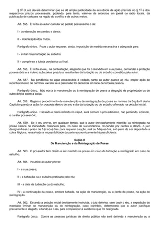 § 3o O juiz deverá determinar que se dê ampla publicidade da existência da ação prevista no § 1o e dos
respectivos  prazos  processuais,  podendo,  para  tanto,  valer­se  de  anúncios  em  jornal  ou  rádio  locais,  da
publicação de cartazes na região do conflito e de outros meios.
Art. 555.  É lícito ao autor cumular ao pedido possessório o de:
I ­ condenação em perdas e danos;
II ­ indenização dos frutos.
Parágrafo único.  Pode o autor requerer, ainda, imposição de medida necessária e adequada para:
I ­ evitar nova turbação ou esbulho;
II ­ cumprir­se a tutela provisória ou final.
Art. 556.  É lícito ao réu, na contestação, alegando que foi o ofendido em sua posse, demandar a proteção
possessória e a indenização pelos prejuízos resultantes da turbação ou do esbulho cometido pelo autor.
Art.  557.    Na  pendência  de  ação  possessória  é  vedado,  tanto  ao  autor  quanto  ao  réu,  propor  ação  de
reconhecimento do domínio, exceto se a pretensão for deduzida em face de terceira pessoa.
Parágrafo único.  Não obsta à manutenção ou à reintegração de posse a alegação de propriedade ou de
outro direito sobre a coisa.
Art. 558.  Regem o procedimento de manutenção e de reintegração de posse as normas da Seção II deste
Capítulo quando a ação for proposta dentro de ano e dia da turbação ou do esbulho afirmado na petição inicial.
Parágrafo único.  Passado o prazo referido no caput, será comum o procedimento, não perdendo, contudo,
o caráter possessório.
Art.  559.    Se  o  réu  provar,  em  qualquer  tempo,  que  o  autor  provisoriamente  mantido  ou  reintegrado  na
posse  carece  de  idoneidade  financeira  para,  no  caso  de  sucumbência,  responder  por  perdas  e  danos,  o  juiz
designar­lhe­á o prazo de 5 (cinco) dias para requerer caução, real ou fidejussória, sob pena de ser depositada a
coisa litigiosa, ressalvada a impossibilidade da parte economicamente hipossuficiente.
Seção II
Da Manutenção e da Reintegração de Posse
Art. 560.  O possuidor tem direito a ser mantido na posse em caso de turbação e reintegrado em caso de
esbulho.
Art. 561.  Incumbe ao autor provar:
I ­ a sua posse;
II ­ a turbação ou o esbulho praticado pelo réu;
III ­ a data da turbação ou do esbulho;
IV ­ a continuação da posse, embora turbada, na ação de manutenção, ou a perda da posse, na ação de
reintegração.
Art. 562.  Estando a petição inicial devidamente instruída, o juiz deferirá, sem ouvir o réu, a expedição do
mandado  liminar  de  manutenção  ou  de  reintegração,  caso  contrário,  determinará  que  o  autor  justifique
previamente o alegado, citando­se o réu para comparecer à audiência que for designada.
Parágrafo  único.    Contra  as  pessoas  jurídicas  de  direito  público  não  será  deferida  a  manutenção  ou  a
 