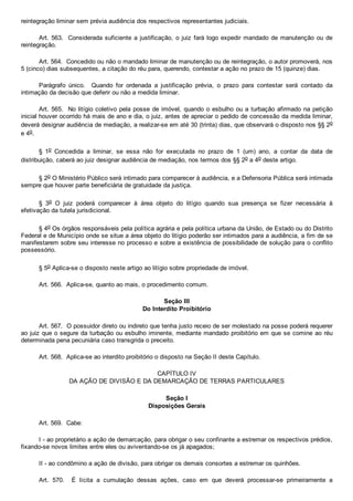 reintegração liminar sem prévia audiência dos respectivos representantes judiciais.
Art. 563.  Considerada suficiente a justificação, o juiz fará logo expedir mandado de manutenção ou de
reintegração.
Art. 564.  Concedido ou não o mandado liminar de manutenção ou de reintegração, o autor promoverá, nos
5 (cinco) dias subsequentes, a citação do réu para, querendo, contestar a ação no prazo de 15 (quinze) dias.
Parágrafo  único.    Quando  for  ordenada  a  justificação  prévia,  o  prazo  para  contestar  será  contado  da
intimação da decisão que deferir ou não a medida liminar.
Art. 565.  No litígio coletivo pela posse de imóvel, quando o esbulho ou a turbação afirmado na petição
inicial houver ocorrido há mais de ano e dia, o juiz, antes de apreciar o pedido de concessão da medida liminar,
deverá designar audiência de mediação, a realizar­se em até 30 (trinta) dias, que observará o disposto nos §§ 2o
e 4o.
§  1o  Concedida  a  liminar,  se  essa  não  for  executada  no  prazo  de  1  (um)  ano,  a  contar  da  data  de
distribuição, caberá ao juiz designar audiência de mediação, nos termos dos §§ 2o a 4o deste artigo.
§ 2o O Ministério Público será intimado para comparecer à audiência, e a Defensoria Pública será intimada
sempre que houver parte beneficiária de gratuidade da justiça.
§  3o  O  juiz  poderá  comparecer  à  área  objeto  do  litígio  quando  sua  presença  se  fizer  necessária  à
efetivação da tutela jurisdicional.
§ 4o Os órgãos responsáveis pela política agrária e pela política urbana da União, de Estado ou do Distrito
Federal e de Município onde se situe a área objeto do litígio poderão ser intimados para a audiência, a fim de se
manifestarem sobre seu interesse no processo e sobre a existência de possibilidade de solução para o conflito
possessório.
§ 5o Aplica­se o disposto neste artigo ao litígio sobre propriedade de imóvel.
Art. 566.  Aplica­se, quanto ao mais, o procedimento comum.
Seção III
Do Interdito Proibitório
Art. 567.  O possuidor direto ou indireto que tenha justo receio de ser molestado na posse poderá requerer
ao juiz que o segure da turbação ou esbulho iminente, mediante mandado proibitório em que se comine ao réu
determinada pena pecuniária caso transgrida o preceito.
Art. 568.  Aplica­se ao interdito proibitório o disposto na Seção II deste Capítulo.
CAPÍTULO IV
DA AÇÃO DE DIVISÃO E DA DEMARCAÇÃO DE TERRAS PARTICULARES
Seção I
Disposições Gerais
Art. 569.  Cabe:
I ­ ao proprietário a ação de demarcação, para obrigar o seu confinante a estremar os respectivos prédios,
fixando­se novos limites entre eles ou aviventando­se os já apagados;
II ­ ao condômino a ação de divisão, para obrigar os demais consortes a estremar os quinhões.
Art.  570.    É  lícita  a  cumulação  dessas  ações,  caso  em  que  deverá  processar­se  primeiramente  a
 