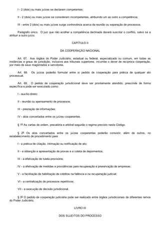 I ­ 2 (dois) ou mais juízes se declaram competentes;
II ­ 2 (dois) ou mais juízes se consideram incompetentes, atribuindo um ao outro a competência;
III ­ entre 2 (dois) ou mais juízes surge controvérsia acerca da reunião ou separação de processos.
Parágrafo único.  O juiz que não acolher a competência declinada deverá suscitar o conflito, salvo se a
atribuir a outro juízo.
CAPÍTULO II
DA COOPERAÇÃO NACIONAL
Art.  67.    Aos  órgãos  do  Poder  Judiciário,  estadual  ou  federal,  especializado  ou  comum,  em  todas  as
instâncias e graus de jurisdição, inclusive aos tribunais superiores, incumbe o dever de recíproca cooperação,
por meio de seus magistrados e servidores.
Art.  68.    Os  juízos  poderão  formular  entre  si  pedido  de  cooperação  para  prática  de  qualquer  ato
processual.
Art.  69.    O  pedido  de  cooperação  jurisdicional  deve  ser  prontamente  atendido,  prescinde  de  forma
específica e pode ser executado como:
I ­ auxílio direto;
II ­ reunião ou apensamento de processos;
III ­ prestação de informações;
IV ­ atos concertados entre os juízes cooperantes.
§ 1o As cartas de ordem, precatória e arbitral seguirão o regime previsto neste Código.
§  2o  Os  atos  concertados  entre  os  juízes  cooperantes  poderão  consistir,  além  de  outros,  no
estabelecimento de procedimento para:
I ­ a prática de citação, intimação ou notificação de ato;
II ­ a obtenção e apresentação de provas e a coleta de depoimentos;
III ­ a efetivação de tutela provisória;
IV ­ a efetivação de medidas e providências para recuperação e preservação de empresas;
V ­ a facilitação de habilitação de créditos na falência e na recuperação judicial;
VI ­ a centralização de processos repetitivos;
VII ­ a execução de decisão jurisdicional.
§ 3o O pedido de cooperação judiciária pode ser realizado entre órgãos jurisdicionais de diferentes ramos
do Poder Judiciário.
LIVRO III
DOS SUJEITOS DO PROCESSO
 