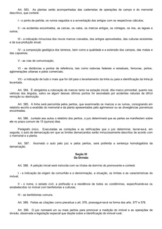 Art.  583.    As  plantas  serão  acompanhadas  das  cadernetas  de  operações  de  campo  e  do  memorial
descritivo, que conterá:
I ­ o ponto de partida, os rumos seguidos e a aviventação dos antigos com os respectivos cálculos;
II ­ os acidentes encontrados, as cercas, os valos, os marcos antigos, os córregos, os rios, as lagoas e
outros;
III ­ a indicação minuciosa dos novos marcos cravados, dos antigos aproveitados, das culturas existentes
e da sua produção anual;
IV ­ a composição geológica dos terrenos, bem como a qualidade e a extensão dos campos, das matas e
das capoeiras;
V ­ as vias de comunicação;
VI  ­  as  distâncias  a  pontos  de  referência,  tais  como  rodovias  federais  e  estaduais,  ferrovias,  portos,
aglomerações urbanas e polos comerciais;
VII ­ a indicação de tudo o mais que for útil para o levantamento da linha ou para a identificação da linha já
levantada.
Art. 584.  É obrigatória a colocação de marcos tanto na estação inicial, dita marco primordial, quanto nos
vértices  dos  ângulos,  salvo  se  algum  desses  últimos  pontos  for  assinalado  por  acidentes  naturais  de  difícil
remoção ou destruição.
Art. 585.  A linha será percorrida pelos peritos, que examinarão os marcos e os rumos, consignando em
relatório escrito a exatidão do memorial e da planta apresentados pelo agrimensor ou as divergências porventura
encontradas. 
Art. 586.  Juntado aos autos o relatório dos peritos, o juiz determinará que as partes se manifestem sobre
ele no prazo comum de 15 (quinze) dias.
Parágrafo  único.    Executadas  as  correções  e  as  retificações  que  o  juiz  determinar,  lavrar­se­á,  em
seguida, o auto de demarcação em que os limites demarcandos serão minuciosamente descritos de acordo com
o memorial e a planta.
Art.  587.    Assinado  o  auto  pelo  juiz  e  pelos  peritos,  será  proferida  a  sentença  homologatória  da
demarcação.
Seção III
Da Divisão
Art. 588.  A petição inicial será instruída com os títulos de domínio do promovente e conterá:
I ­ a indicação da origem da comunhão e a denominação, a situação, os limites e as características do
imóvel;
II  ­  o  nome,  o  estado  civil,  a  profissão  e  a  residência  de  todos  os  condôminos,  especificando­se  os
estabelecidos no imóvel com benfeitorias e culturas;
III ­ as benfeitorias comuns.
Art. 589.  Feitas as citações como preceitua o art. 576, prosseguir­se­á na forma dos arts. 577 e 578.
Art.  590.    O  juiz  nomeará  um  ou  mais  peritos  para  promover  a  medição  do  imóvel  e  as  operações  de
divisão, observada a legislação especial que dispõe sobre a identificação do imóvel rural.
 