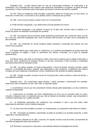 Parágrafo  único.    O  perito  deverá  indicar  as  vias  de  comunicação  existentes,  as  construções  e  as
benfeitorias, com a indicação dos seus valores e dos respectivos proprietários e ocupantes, as águas principais
que banham o imóvel e quaisquer outras informações que possam concorrer para facilitar a partilha.
Art. 591. Todos os condôminos serão intimados a apresentar, dentro de 10 (dez) dias, os seus títulos, se
ainda não o tiverem feito, e a formular os seus pedidos sobre a constituição dos quinhões.
Art. 592.  O juiz ouvirá as partes no prazo comum de 15 (quinze) dias.
§ 1o Não havendo impugnação, o juiz determinará a divisão geodésica do imóvel.
§  2o  Havendo  impugnação,  o  juiz  proferirá,  no  prazo  de  10  (dez)  dias,  decisão  sobre  os  pedidos  e  os
títulos que devam ser atendidos na formação dos quinhões.
Art. 593.  Se qualquer linha do perímetro atingir benfeitorias permanentes dos confinantes feitas há mais
de 1 (um) ano, serão elas respeitadas, bem como os terrenos onde estiverem, os quais não se computarão na
área dividenda.
Art.  594.    Os  confinantes  do  imóvel  dividendo  podem  demandar  a  restituição  dos  terrenos  que  lhes
tenham sido usurpados.
§ 1o Serão citados para a ação todos os condôminos, se a sentença homologatória da divisão ainda não
houver  transitado  em  julgado,  e  todos  os  quinhoeiros  dos  terrenos  vindicados,  se  a  ação  for  proposta
posteriormente.
§ 2o Nesse último caso terão os quinhoeiros o direito, pela mesma sentença que os obrigar à restituição, a
haver  dos  outros  condôminos  do  processo  divisório  ou  de  seus  sucessores  a  título  universal  a  composição
pecuniária proporcional ao desfalque sofrido.
Art.  595.    Os  peritos  proporão,  em  laudo  fundamentado,  a  forma  da  divisão,  devendo  consultar,  quanto
possível, a comodidade das partes, respeitar, para adjudicação a cada condômino, a  preferência  dos  terrenos
contíguos às suas residências e benfeitorias e evitar o retalhamento dos quinhões em glebas separadas.
Art. 596.  Ouvidas as partes, no prazo comum de 15 (quinze) dias, sobre o cálculo e o plano da divisão, o
juiz deliberará a partilha.
Parágrafo  único.    Em  cumprimento  dessa  decisão,  o  perito  procederá  à  demarcação  dos  quinhões,
observando, além do disposto nos arts. 584 e 585, as seguintes regras:
I ­ as benfeitorias comuns que não comportarem divisão cômoda serão adjudicadas a um dos condôminos
mediante compensação;
II  ­  instituir­se­ão  as  servidões  que  forem  indispensáveis  em  favor  de  uns  quinhões  sobre  os  outros,
incluindo o respectivo valor no orçamento para que, não se tratando de servidões naturais, seja compensado o
condômino aquinhoado com o prédio serviente;
III  ­  as  benfeitorias  particulares  dos  condôminos  que  excederem  à  área  a  que  têm  direito  serão
adjudicadas ao quinhoeiro vizinho mediante reposição;
IV ­ se outra coisa não acordarem as partes, as compensações e as reposições serão feitas em dinheiro.
Art. 597.  Terminados os trabalhos e desenhados na planta os quinhões e as servidões aparentes, o perito
organizará o memorial descritivo.
§ 1o Cumprido o disposto no art. 586, o escrivão, em seguida, lavrará o auto de divisão, acompanhado de
uma folha de pagamento para cada condômino.
§ 2o Assinado o auto pelo juiz e pelo perito, será proferida sentença homologatória da divisão.
 