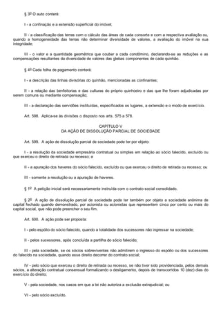 § 3o O auto conterá:
I ­ a confinação e a extensão superficial do imóvel;
II ­ a classificação das terras com o cálculo das áreas de cada consorte e com a respectiva avaliação ou,
quando  a  homogeneidade  das  terras  não  determinar  diversidade  de  valores,  a  avaliação  do  imóvel  na  sua
integridade;
III ­ o valor e a quantidade geométrica que couber  a  cada  condômino,  declarando­se  as  reduções  e  as
compensações resultantes da diversidade de valores das glebas componentes de cada quinhão.
§ 4o Cada folha de pagamento conterá:
I ­ a descrição das linhas divisórias do quinhão, mencionadas as confinantes;
II ­ a relação das benfeitorias e das culturas do próprio quinhoeiro e das que lhe foram adjudicadas por
serem comuns ou mediante compensação;
III ­ a declaração das servidões instituídas, especificados os lugares, a extensão e o modo de exercício.
Art. 598.  Aplica­se às divisões o disposto nos arts. 575 a 578.
CAPÍTULO V
DA AÇÃO DE DISSOLUÇÃO PARCIAL DE SOCIEDADE
Art. 599.  A ação de dissolução parcial de sociedade pode ter por objeto:
I ­ a resolução da sociedade empresária contratual ou simples em relação ao sócio falecido, excluído ou
que exerceu o direito de retirada ou recesso; e
II ­ a apuração dos haveres do sócio falecido, excluído ou que exerceu o direito de retirada ou recesso; ou
III ­ somente a resolução ou a apuração de haveres.
§ 1o  A petição inicial será necessariamente instruída com o contrato social consolidado.
§ 2o    A  ação  de  dissolução  parcial  de  sociedade  pode  ter  também  por  objeto  a  sociedade  anônima  de
capital fechado quando demonstrado, por acionista ou acionistas que representem cinco por cento ou mais do
capital social, que não pode preencher o seu fim.
Art. 600.  A ação pode ser proposta:
I ­ pelo espólio do sócio falecido, quando a totalidade dos sucessores não ingressar na sociedade;
II ­ pelos sucessores, após concluída a partilha do sócio falecido;
III ­ pela sociedade, se os sócios sobreviventes não admitirem o ingresso do espólio ou dos sucessores
do falecido na sociedade, quando esse direito decorrer do contrato social;
IV ­ pelo sócio que exerceu o direito de retirada ou recesso, se não tiver sido providenciada, pelos demais
sócios, a alteração contratual consensual formalizando o desligamento, depois de transcorridos 10 (dez) dias do
exercício do direito;
V ­ pela sociedade, nos casos em que a lei não autoriza a exclusão extrajudicial; ou
VI ­ pelo sócio excluído.
 