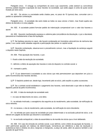 Parágrafo  único.    O  cônjuge  ou  companheiro  do  sócio  cujo  casamento,  união  estável  ou  convivência
terminou poderá requerer a apuração de seus haveres na sociedade, que serão pagos à conta da quota social
titulada por este sócio.
Art. 601.  Os sócios e a sociedade  serão  citados  para,  no  prazo  de  15  (quinze)  dias,  concordar  com  o
pedido ou apresentar contestação.
Parágrafo único.  A sociedade não será citada se todos os seus sócios o forem, mas ficará sujeita aos
efeitos da decisão e à coisa julgada.
Art. 602.  A sociedade poderá formular pedido de indenização compensável com o valor dos haveres a
apurar.
Art. 603.  Havendo manifestação expressa e unânime pela concordância da dissolução, o juiz a decretará,
passando­se imediatamente à fase de liquidação.
§ 1o  Na hipótese prevista no caput, não haverá condenação em honorários advocatícios de nenhuma das
partes, e as custas serão rateadas segundo a participação das partes no capital social.
§ 2o  Havendo contestação, observar­se­á o procedimento comum, mas a liquidação da sentença seguirá
o disposto neste Capítulo.
Art. 604.  Para apuração dos haveres, o juiz:
I ­ fixará a data da resolução da sociedade;
II ­ definirá o critério de apuração dos haveres à vista do disposto no contrato social; e
III ­ nomeará o perito.
§ 1o  O juiz determinará à sociedade ou aos sócios que nela permanecerem que depositem em juízo a
parte incontroversa dos haveres devidos.
§ 2o  O depósito poderá ser, desde logo, levantando pelo ex­sócio, pelo espólio ou pelos sucessores.
§ 3o  Se o contrato social estabelecer o pagamento dos haveres, será observado o que nele se dispôs no
depósito judicial da parte incontroversa.
Art. 605.  A data da resolução da sociedade será:
I ­ no caso de falecimento do sócio, a do óbito;
II ­ na retirada imotivada, o sexagésimo dia seguinte ao do recebimento, pela sociedade, da notificação do
sócio retirante;
III ­ no recesso, o dia do recebimento, pela sociedade, da notificação do sócio dissidente;
IV ­ na retirada por justa causa de sociedade por prazo determinado e na exclusão judicial de sócio, a do
trânsito em julgado da decisão que dissolver a sociedade; e
V ­ na exclusão extrajudicial, a data da assembleia ou da reunião de sócios que a tiver deliberado.
Art. 606.  Em caso de omissão do contrato social, o juiz definirá, como critério de apuração de haveres, o
valor  patrimonial  apurado  em  balanço  de  determinação,  tomando­se  por  referência  a  data  da  resolução  e
avaliando­se bens e direitos do ativo, tangíveis e intangíveis, a preço de saída, além do passivo também a ser
apurado de igual forma.
 