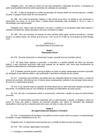 Parágrafo  único.    Em  todos  os  casos  em  que  seja  necessária  a  realização  de  perícia,  a  nomeação  do
perito recairá preferencialmente sobre especialista em avaliação de sociedades.
Art. 607.  A data da resolução e o critério de apuração de haveres podem ser revistos pelo juiz, a pedido
da parte, a qualquer tempo antes do início da perícia.
Art. 608.  Até a data da resolução, integram o valor devido ao ex­sócio, ao espólio ou aos sucessores a
participação  nos  lucros  ou  os  juros  sobre  o  capital  próprio  declarados  pela  sociedade  e,  se  for  o  caso,  a
remuneração como administrador.
Parágrafo único. Após a data da resolução, o ex­sócio, o espólio ou os sucessores terão direito apenas à
correção monetária dos valores apurados e aos juros contratuais ou legais.
Art. 609.  Uma vez apurados, os haveres do sócio retirante serão pagos conforme disciplinar o contrato
social e, no silêncio deste, nos termos do § 2o do art. 1.031 da Lei no 10.406, de 10 de janeiro de 2002 (Código
Civil).
CAPÍTULO VI
DO INVENTÁRIO E DA PARTILHA
Seção I
Disposições Gerais
Art. 610.  Havendo testamento ou interessado incapaz, proceder­se­á ao inventário judicial.
§  1o    Se  todos  forem  capazes  e  concordes,  o  inventário  e  a  partilha  poderão  ser  feitos  por  escritura
pública,  a  qual  constituirá  documento  hábil  para  qualquer  ato  de  registro,  bem  como  para  levantamento  de
importância depositada em instituições financeiras.
§ 2o  O tabelião somente lavrará a escritura pública se todas as partes interessadas estiverem assistidas
por advogado ou por defensor público, cuja qualificação e assinatura constarão do ato notarial.
Art. 611.  O processo de inventário e de partilha deve ser instaurado dentro de 2 (dois) meses, a contar da
abertura da sucessão, ultimando­se nos 12 (doze) meses subsequentes, podendo o juiz prorrogar esses prazos,
de ofício ou a requerimento de parte.
Art. 612. O juiz decidirá todas as questões de direito desde que os fatos relevantes estejam provados por
documento, só remetendo para as vias ordinárias as questões que dependerem de outras provas.
Art. 613. Até que o inventariante preste o compromisso, continuará o espólio na posse do administrador
provisório.
Art.  614.  O  administrador  provisório  representa  ativa  e  passivamente  o  espólio,  é  obrigado  a  trazer  ao
acervo  os  frutos  que  desde  a  abertura  da  sucessão  percebeu,  tem  direito  ao  reembolso  das  despesas
necessárias e úteis que fez e responde pelo dano a que, por dolo ou culpa, der causa.
Seção II
Da Legitimidade para Requerer o Inventário
Art. 615.  O requerimento de inventário e de partilha incumbe a quem estiver na posse e na administração
do espólio, no prazo estabelecido no art. 611.
Parágrafo único. O requerimento será instruído com a certidão de óbito do autor da herança.
Art. 616.  Têm, contudo, legitimidade concorrente:
I ­ o cônjuge ou companheiro supérstite;
 