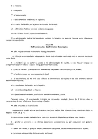 II ­ o herdeiro;
III ­ o legatário;
IV ­ o testamenteiro;
V ­ o cessionário do herdeiro ou do legatário;
VI ­ o credor do herdeiro, do legatário ou do autor da herança;
VII ­ o Ministério Público, havendo herdeiros incapazes;
VIII ­ a Fazenda Pública, quando tiver interesse;
IX ­ o administrador judicial da falência do herdeiro, do legatário, do autor da herança ou do cônjuge ou
companheiro supérstite.
Seção III
Do Inventariante e das Primeiras Declarações
Art. 617.  O juiz nomeará inventariante na seguinte ordem:
I  ­  o  cônjuge  ou  companheiro  sobrevivente,  desde  que  estivesse  convivendo  com  o  outro  ao  tempo  da
morte deste;
II  ­  o  herdeiro  que  se  achar  na  posse  e  na  administração  do  espólio,  se  não  houver  cônjuge  ou
companheiro sobrevivente ou se estes não puderem ser nomeados;
III ­ qualquer herdeiro, quando nenhum deles estiver na posse e na administração do espólio;
IV ­ o herdeiro menor, por seu representante legal;
V ­ o testamenteiro, se lhe tiver sido confiada a administração do espólio ou se toda a herança estiver
distribuída em legados;
VI ­ o cessionário do herdeiro ou do legatário;
VII ­ o inventariante judicial, se houver;
VIII ­ pessoa estranha idônea, quando não houver inventariante judicial.
Parágrafo  único.    O  inventariante,  intimado  da  nomeação,  prestará,  dentro  de  5  (cinco)  dias,  o
compromisso de bem e fielmente desempenhar a função.
Art. 618.  Incumbe ao inventariante:
I ­ representar o espólio ativa e passivamente, em juízo ou fora dele, observando­se, quanto ao dativo, o
disposto no art. 75, § 1o;
II ­ administrar o espólio, velando­lhe os bens com a mesma diligência que teria se seus fossem;
III  ­  prestar  as  primeiras  e  as  últimas  declarações  pessoalmente  ou  por  procurador  com  poderes
especiais;
IV ­ exibir em cartório, a qualquer tempo, para exame das partes, os documentos relativos ao espólio;
V ­ juntar aos autos certidão do testamento, se houver;
 
