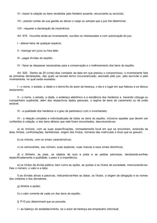 VI ­ trazer à colação os bens recebidos pelo herdeiro ausente, renunciante ou excluído;
VII ­ prestar contas de sua gestão ao deixar o cargo ou sempre que o juiz lhe determinar;
VIII ­ requerer a declaração de insolvência.
Art. 619.  Incumbe ainda ao inventariante, ouvidos os interessados e com autorização do juiz:
I ­ alienar bens de qualquer espécie;
II ­ transigir em juízo ou fora dele;
III ­ pagar dívidas do espólio;
IV ­ fazer as despesas necessárias para a conservação e o melhoramento dos bens do espólio.
Art. 620.  Dentro de 20 (vinte) dias contados da data em que prestou o compromisso, o inventariante fará
as primeiras declarações, das quais se lavrará termo circunstanciado, assinado pelo juiz, pelo escrivão e pelo
inventariante, no qual serão exarados:
I ­ o nome, o estado, a idade e o domicílio do autor da herança, o dia e o lugar em que faleceu e se deixou
testamento;
II ­ o nome, o estado, a idade, o endereço eletrônico e a residência dos herdeiros e, havendo cônjuge ou
companheiro  supérstite,  além  dos  respectivos  dados  pessoais,  o  regime  de  bens  do  casamento  ou  da  união
estável;
III ­ a qualidade dos herdeiros e o grau de parentesco com o inventariado;
IV ­ a relação completa e individualizada de todos os bens do espólio, inclusive aqueles que devem ser
conferidos à colação, e dos bens alheios que nele forem encontrados, descrevendo­se:
a)  os  imóveis,  com  as  suas  especificações,  nomeadamente  local  em  que  se  encontram,  extensão  da
área, limites, confrontações, benfeitorias, origem dos títulos, números das matrículas e ônus que os gravam;
b) os móveis, com os sinais característicos;
c) os semoventes, seu número, suas espécies, suas marcas e seus sinais distintivos;
d)  o  dinheiro,  as  joias,  os  objetos  de  ouro  e  prata  e  as  pedras  preciosas,  declarando­se­lhes
especificadamente a qualidade, o peso e a importância;
e) os títulos da dívida pública, bem como as ações, as quotas e os títulos de sociedade, mencionando­se­
lhes o número, o valor e a data;
f) as dívidas ativas e passivas, indicando­se­lhes as datas, os títulos, a origem da obrigação e os nomes
dos credores e dos devedores;
g) direitos e ações;
h) o valor corrente de cada um dos bens do espólio.
§ 1o O juiz determinará que se proceda:
I ­ ao balanço do estabelecimento, se o autor da herança era empresário individual;
 