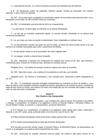 II ­ à apuração de haveres, se o autor da herança era sócio de sociedade que não anônima.
§  2o    As  declarações  podem  ser  prestadas  mediante  petição,  firmada  por  procurador  com  poderes
especiais, à qual o termo se reportará.
Art. 621.  Só se pode arguir sonegação ao inventariante depois de encerrada a descrição dos bens, com a
declaração, por ele feita, de não existirem outros por inventariar.
Art. 622.  O inventariante será removido de ofício ou a requerimento:
I ­ se não prestar, no prazo legal, as primeiras ou as últimas declarações;
II  ­  se  não  der  ao  inventário  andamento  regular,  se  suscitar  dúvidas  infundadas  ou  se  praticar  atos
meramente protelatórios;
III ­ se, por culpa sua, bens do espólio se deteriorarem, forem dilapidados ou sofrerem dano;
IV ­ se não defender o espólio nas ações em que for citado, se deixar de cobrar dívidas ativas ou se não
promover as medidas necessárias para evitar o perecimento de direitos;
V ­ se não prestar contas ou se as que prestar não forem julgadas boas;
VI ­ se sonegar, ocultar ou desviar bens do espólio.
Art.  623.    Requerida  a  remoção  com  fundamento  em  qualquer  dos  incisos  do  art.  622,  será  intimado  o
inventariante para, no prazo de 15 (quinze) dias, defender­se e produzir provas.
Parágrafo único.  O incidente da remoção correrá em apenso aos autos do inventário.
Art. 624.  Decorrido o prazo, com a defesa do inventariante ou sem ela, o juiz decidirá.
Parágrafo único.  Se remover o inventariante, o juiz nomeará outro, observada a ordem estabelecida no
art. 617.
Art.  625.    O  inventariante  removido  entregará  imediatamente  ao  substituto  os  bens  do  espólio  e,  caso
deixe de fazê­lo, será compelido mediante mandado de busca e apreensão ou de imissão na posse, conforme se
tratar de bem móvel ou imóvel, sem prejuízo da multa a ser fixada pelo juiz em montante não superior a três por
cento do valor dos bens inventariados.
Seção IV
Das Citações e das Impugnações
Art. 626.  Feitas as primeiras declarações, o juiz mandará citar, para os termos do inventário e da partilha,
o  cônjuge,  o  companheiro,  os  herdeiros  e  os  legatários  e  intimar  a  Fazenda  Pública,  o  Ministério  Público,  se
houver herdeiro incapaz ou ausente, e o testamenteiro, se houver testamento.
§ 1o O cônjuge ou o companheiro, os herdeiros e os legatários serão citados pelo correio, observado o
disposto no art. 247, sendo, ainda, publicado edital, nos termos do inciso III do art. 259.
§ 2o Das primeiras declarações extrair­se­ão tantas cópias quantas forem as partes.
§ 3o A citação será acompanhada de cópia das primeiras declarações.
§ 4o Incumbe ao escrivão remeter cópias à Fazenda Pública, ao Ministério Público, ao testamenteiro, se
houver, e ao advogado, se a parte já estiver representada nos autos.
Art.  627.    Concluídas  as  citações,  abrir­se­á  vista  às  partes,  em  cartório  e  pelo  prazo  comum  de  15
 