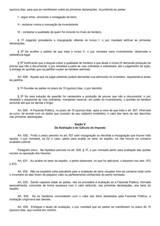 (quinze) dias, para que se manifestem sobre as primeiras declarações, incumbindo às partes:
I ­ arguir erros, omissões e sonegação de bens;
II ­ reclamar contra a nomeação de inventariante
III ­ contestar a qualidade de quem foi incluído no título de herdeiro.
§  1o  Julgando  procedente  a  impugnação  referida  no  inciso  I,  o  juiz  mandará  retificar  as  primeiras
declarações.
§  2o  Se  acolher  o  pedido  de  que  trata  o  inciso  II,  o  juiz  nomeará  outro  inventariante,  observada  a
preferência legal.
§ 3o Verificando que a disputa sobre a qualidade de herdeiro a que alude o inciso III demanda produção de
provas que não a documental, o juiz remeterá a parte às vias ordinárias e sobrestará, até o julgamento da ação,
a entrega do quinhão que na partilha couber ao herdeiro admitido.
Art. 628.  Aquele que se julgar preterido poderá demandar sua admissão no inventário, requerendo­a antes
da partilha.
§ 1o Ouvidas as partes no prazo de 15 (quinze) dias, o juiz decidirá.
§  2o  Se  para  solução  da  questão  for  necessária  a  produção  de  provas  que  não  a  documental,  o  juiz
remeterá o requerente às vias ordinárias, mandando reservar, em poder do inventariante, o quinhão do herdeiro
excluído até que se decida o litígio.
Art. 629.  A Fazenda Pública, no prazo de 15 (quinze) dias, após a vista de que trata o art. 627, informará
ao juízo, de acordo com os dados que constam de seu cadastro imobiliário, o valor dos bens de raiz descritos
nas primeiras declarações.
Seção V
Da Avaliação e do Cálculo do Imposto
Art. 630.  Findo o prazo previsto no art. 627 sem impugnação ou decidida a impugnação que houver sido
oposta,  o  juiz  nomeará,  se  for  o  caso,  perito  para  avaliar  os  bens  do  espólio,  se  não  houver  na  comarca
avaliador judicial.
Parágrafo único.  Na hipótese prevista no art. 620, § 1o, o juiz nomeará perito para avaliação das quotas
sociais ou apuração dos haveres.
Art. 631.  Ao avaliar os bens do espólio, o perito observará, no que for aplicável, o disposto nos arts. 872
e 873.
Art. 632.  Não se expedirá carta precatória para a avaliação de bens situados fora da comarca onde corre
o inventário se eles forem de pequeno valor ou perfeitamente conhecidos do perito nomeado.
Art. 633.  Sendo capazes todas as partes, não se procederá à avaliação se a Fazenda Pública, intimada
pessoalmente,  concordar  de  forma  expressa  com  o  valor  atribuído,  nas  primeiras  declarações,  aos  bens  do
espólio.
Art.  634.    Se  os  herdeiros  concordarem  com  o  valor  dos  bens  declarados  pela  Fazenda  Pública,  a
avaliação cingir­se­á aos demais.
Art. 635.  Entregue o laudo  de  avaliação,  o  juiz  mandará  que  as  partes  se  manifestem  no  prazo  de  15
(quinze) dias, que correrá em cartório.
 