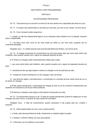 TÍTULO I
DAS PARTES E DOS PROCURADORES
CAPÍTULO I
DA CAPACIDADE PROCESSUAL
Art. 70.  Toda pessoa que se encontre no exercício de seus direitos tem capacidade para estar em juízo.
Art. 71.  O incapaz será representado ou assistido por seus pais, por tutor ou por curador, na forma da lei.
Art. 72.  O juiz nomeará curador especial ao:
I ­ incapaz, se não tiver representante legal ou se os interesses deste colidirem com os daquele, enquanto
durar a incapacidade;
II  ­  réu  preso  revel,  bem  como  ao  réu  revel  citado  por  edital  ou  com  hora  certa,  enquanto  não  for
constituído advogado.
Parágrafo único.  A curatela especial será exercida pela Defensoria Pública, nos termos da lei.
Art. 73.  O cônjuge necessitará do consentimento do outro para propor ação que verse sobre direito real
imobiliário, salvo quando casados sob o regime de separação absoluta de bens.
§ 1o Ambos os cônjuges serão necessariamente citados para a ação:
I ­ que verse sobre direito real imobiliário, salvo quando casados sob o regime de separação absoluta de
bens;
II ­ resultante de fato que diga respeito a ambos os cônjuges ou de ato praticado por eles;
III ­ fundada em dívida contraída por um dos cônjuges a bem da família;
IV ­ que tenha por objeto o reconhecimento, a constituição ou a extinção de ônus sobre imóvel de um ou
de ambos os cônjuges.
§ 2o Nas ações possessórias, a participação do cônjuge do autor ou do réu somente é indispensável nas
hipóteses de composse ou de ato por ambos praticado.
§ 3o Aplica­se o disposto neste artigo à união estável comprovada nos autos.
Art. 74.  O consentimento previsto no art. 73 pode ser suprido judicialmente quando for negado por um dos
cônjuges sem justo motivo, ou quando lhe seja impossível concedê­lo.
Parágrafo  único.    A  falta  de  consentimento,  quando  necessário  e  não  suprido  pelo  juiz,  invalida  o
processo.
Art. 75.  Serão representados em juízo, ativa e passivamente:
I ­ a União, pela Advocacia­Geral da União, diretamente ou mediante órgão vinculado;
II ­ o Estado e o Distrito Federal, por seus procuradores;
III ­ o Município, por seu prefeito ou procurador;
 