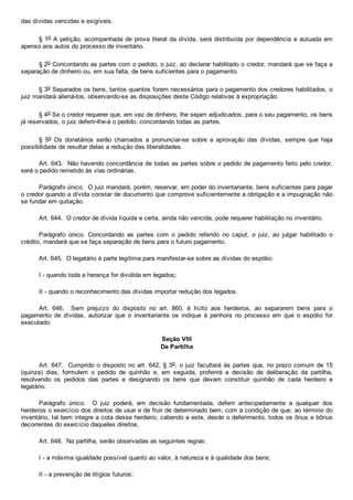das dívidas vencidas e exigíveis.
§ 1o A petição, acompanhada de prova literal da dívida, será distribuída por dependência e autuada em
apenso aos autos do processo de inventário.
§ 2o Concordando as partes com o pedido, o juiz, ao declarar habilitado o credor, mandará que se faça a
separação de dinheiro ou, em sua falta, de bens suficientes para o pagamento.
§ 3o Separados os bens, tantos quantos forem necessários para o pagamento dos credores habilitados, o
juiz mandará aliená­los, observando­se as disposições deste Código relativas à expropriação.
§ 4o Se o credor requerer que, em vez de dinheiro, lhe sejam adjudicados, para o seu pagamento, os bens
já reservados, o juiz deferir­lhe­á o pedido, concordando todas as partes.
§  5o  Os  donatários  serão  chamados  a  pronunciar­se  sobre  a  aprovação  das  dívidas,  sempre  que  haja
possibilidade de resultar delas a redução das liberalidades.
Art. 643.  Não havendo concordância de todas as partes sobre o pedido de pagamento feito pelo credor,
será o pedido remetido às vias ordinárias.
Parágrafo único.  O juiz mandará, porém, reservar, em poder do inventariante, bens suficientes para pagar
o credor quando a dívida constar de documento que comprove suficientemente a obrigação e a impugnação não
se fundar em quitação.
Art. 644.  O credor de dívida líquida e certa, ainda não vencida, pode requerer habilitação no inventário.
Parágrafo  único.  Concordando  as  partes  com  o  pedido  referido  no  caput,  o  juiz,  ao  julgar  habilitado  o
crédito, mandará que se faça separação de bens para o futuro pagamento.
Art. 645.  O legatário é parte legítima para manifestar­se sobre as dívidas do espólio:
I ­ quando toda a herança for dividida em legados;
II ­ quando o reconhecimento das dívidas importar redução dos legados.
Art.  646.    Sem  prejuízo  do  disposto  no  art.  860,  é  lícito  aos  herdeiros,  ao  separarem  bens  para  o
pagamento  de  dívidas,  autorizar  que  o  inventariante  os  indique  à  penhora  no  processo  em  que  o  espólio  for
executado.
Seção VIII
Da Partilha
Art. 647.  Cumprido o disposto no art. 642, § 3o, o juiz facultará às partes que, no prazo comum de 15
(quinze)  dias,  formulem  o  pedido  de  quinhão  e,  em  seguida,  proferirá  a  decisão  de  deliberação  da  partilha,
resolvendo  os  pedidos  das  partes  e  designando  os  bens  que  devam  constituir  quinhão  de  cada  herdeiro  e
legatário.
Parágrafo  único.    O  juiz  poderá,  em  decisão  fundamentada,  deferir  antecipadamente  a  qualquer  dos
herdeiros o exercício dos direitos de usar e de fruir de determinado bem, com a condição de que, ao término do
inventário, tal bem integre a cota desse herdeiro, cabendo a este, desde o deferimento, todos os ônus e bônus
decorrentes do exercício daqueles direitos.
Art. 648.  Na partilha, serão observadas as seguintes regras:
I ­ a máxima igualdade possível quanto ao valor, à natureza e à qualidade dos bens;
II ­ a prevenção de litígios futuros;
 