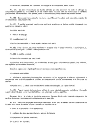 III ­ a máxima comodidade dos coerdeiros, do cônjuge ou do companheiro, se for o caso.
Art.  649.    Os  bens  insuscetíveis  de  divisão  cômoda  que  não  couberem  na  parte  do  cônjuge  ou
companheiro  supérstite  ou  no  quinhão  de  um  só  herdeiro  serão  licitados  entre  os  interessados  ou  vendidos
judicialmente, partilhando­se o valor apurado, salvo se houver acordo para que sejam adjudicados a todos.
Art. 650.  Se um dos interessados for nascituro, o quinhão que lhe caberá será reservado em poder do
inventariante até o seu nascimento.
Art. 651.  O partidor organizará o esboço da partilha de acordo com a decisão judicial, observando nos
pagamentos a seguinte ordem:
I ­ dívidas atendidas;
II ­ meação do cônjuge;
III ­ meação disponível;
IV ­ quinhões hereditários, a começar pelo coerdeiro mais velho.
Art. 652.  Feito o esboço, as partes manifestar­se­ão sobre esse no prazo comum de 15 (quinze) dias, e,
resolvidas as reclamações, a partilha será lançada nos autos.
Art. 653.  A partilha constará:
I ­ de auto de orçamento, que mencionará:
a) os nomes do autor da herança, do inventariante, do cônjuge ou companheiro supérstite, dos herdeiros,
dos legatários e dos credores admitidos;
b) o ativo, o passivo e o líquido partível, com as necessárias especificações;
c) o valor de cada quinhão;
II ­ de folha de pagamento para cada parte, declarando a quota a pagar­lhe, a razão do pagamento e a
relação  dos  bens  que  lhe  compõem  o  quinhão,  as  características  que  os  individualizam  e  os  ônus  que  os
gravam.
Parágrafo único.  O auto e cada uma das folhas serão assinados pelo juiz e pelo escrivão.
Art. 654.  Pago o imposto de transmissão a título de morte e juntada aos autos certidão ou informação
negativa de dívida para com a Fazenda Pública, o juiz julgará por sentença a partilha.
Parágrafo  único.    A  existência  de  dívida  para  com  a  Fazenda  Pública  não  impedirá  o  julgamento  da
partilha, desde que o seu pagamento esteja devidamente garantido.
Art. 655.  Transitada em julgado a sentença mencionada no art. 654, receberá o herdeiro os bens que lhe
tocarem e um formal de partilha, do qual constarão as seguintes peças:
I ­ termo de inventariante e título de herdeiros;
II ­ avaliação dos bens que constituíram o quinhão do herdeiro;
III ­ pagamento do quinhão hereditário;
IV ­ quitação dos impostos;
 