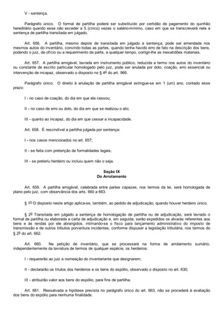 V ­ sentença.
Parágrafo  único.    O  formal  de  partilha  poderá  ser  substituído  por  certidão  de  pagamento  do  quinhão
hereditário quando esse não exceder a 5 (cinco) vezes o salário­mínimo, caso em que se transcreverá nela a
sentença de partilha transitada em julgado.
Art.  656.    A  partilha,  mesmo  depois  de  transitada  em  julgado  a  sentença,  pode  ser  emendada  nos
mesmos autos do inventário, convindo todas as partes, quando tenha havido erro de fato na descrição dos bens,
podendo o juiz, de ofício ou a requerimento da parte, a qualquer tempo, corrigir­lhe as inexatidões materiais.
Art. 657.  A partilha amigável, lavrada em instrumento público, reduzida a termo nos autos do inventário
ou constante de escrito particular homologado pelo juiz, pode ser anulada por dolo, coação, erro essencial ou
intervenção de incapaz, observado o disposto no § 4o do art. 966.
Parágrafo  único.    O  direito  à  anulação  de  partilha  amigável  extingue­se  em  1  (um)  ano,  contado  esse
prazo:
I ­ no caso de coação, do dia em que ela cessou;
II ­ no caso de erro ou dolo, do dia em que se realizou o ato;
III ­ quanto ao incapaz, do dia em que cessar a incapacidade.
Art. 658.  É rescindível a partilha julgada por sentença:
I ­ nos casos mencionados no art. 657;
II ­ se feita com preterição de formalidades legais;
III ­ se preteriu herdeiro ou incluiu quem não o seja.
Seção IX
Do Arrolamento
Art.  659.    A  partilha  amigável,  celebrada  entre  partes  capazes,  nos  termos  da  lei,  será  homologada  de
plano pelo juiz, com observância dos arts. 660 a 663.
§ 1o O disposto neste artigo aplica­se, também, ao pedido de adjudicação, quando houver herdeiro único.
§  2o  Transitada  em  julgado  a  sentença  de  homologação  de  partilha  ou  de  adjudicação,  será  lavrado  o
formal de partilha ou elaborada a carta de adjudicação e, em seguida, serão expedidos os alvarás referentes aos
bens  e  às  rendas  por  ele  abrangidos,  intimando­se  o  fisco  para  lançamento  administrativo  do  imposto  de
transmissão e de outros tributos porventura incidentes, conforme dispuser a legislação tributária, nos termos do
§ 2o do art. 662.
Art.  660.    Na  petição  de  inventário,  que  se  processará  na  forma  de  arrolamento  sumário,
independentemente da lavratura de termos de qualquer espécie, os herdeiros:
I ­ requererão ao juiz a nomeação do inventariante que designarem;
II ­ declararão os títulos dos herdeiros e os bens do espólio, observado o disposto no art. 630;
III ­ atribuirão valor aos bens do espólio, para fins de partilha.
Art. 661.  Ressalvada a hipótese prevista no parágrafo único do art. 663, não se procederá à avaliação
dos bens do espólio para nenhuma finalidade.
 