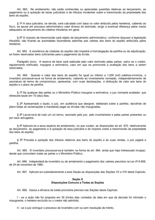 Art.  662.    No  arrolamento,  não  serão  conhecidas  ou  apreciadas  questões  relativas  ao  lançamento,  ao
pagamento ou à quitação de taxas judiciárias e de tributos incidentes sobre a transmissão da propriedade dos
bens do espólio.
§ 1o A taxa judiciária, se devida, será calculada com base no valor atribuído pelos herdeiros, cabendo ao
fisco, se apurar em processo administrativo valor diverso do estimado, exigir a eventual diferença pelos meios
adequados ao lançamento de créditos tributários em geral.
§ 2o O imposto de transmissão será objeto de lançamento administrativo, conforme dispuser a legislação
tributária,  não  ficando  as  autoridades  fazendárias  adstritas  aos  valores  dos  bens  do  espólio  atribuídos  pelos
herdeiros.
Art. 663.  A existência de credores do espólio não impedirá a homologação da partilha ou da adjudicação,
se forem reservados bens suficientes para o pagamento da dívida.
Parágrafo único.  A reserva de bens será realizada pelo valor estimado pelas partes, salvo se o credor,
regularmente  notificado,  impugnar  a  estimativa,  caso  em  que  se  promoverá  a  avaliação  dos  bens  a  serem
reservados.
Art.  664.    Quando  o  valor  dos  bens  do  espólio  for  igual  ou  inferior  a  1.000  (mil)  salários­mínimos,  o
inventário processar­se­á na forma de arrolamento, cabendo ao inventariante nomeado,  independentemente  de
assinatura  de  termo  de  compromisso,  apresentar,  com  suas  declarações,  a  atribuição  de  valor  aos  bens  do
espólio e o plano da partilha.
§ 1o Se qualquer das partes ou o Ministério Público impugnar a estimativa, o juiz nomeará avaliador, que
oferecerá laudo em 10 (dez) dias.
§  2o  Apresentado  o  laudo,  o  juiz,  em  audiência  que  designar,  deliberará  sobre  a  partilha,  decidindo  de
plano todas as reclamações e mandando pagar as dívidas não impugnadas.
§ 3o Lavrar­se­á de tudo um só termo, assinado pelo juiz, pelo inventariante e pelas partes presentes ou
por seus advogados.
§ 4o Aplicam­se a essa espécie de arrolamento, no que couber, as disposições do art. 672, relativamente
ao lançamento, ao pagamento e à quitação da taxa judiciária e do imposto sobre a transmissão da propriedade
dos bens do espólio.
§  5o  Provada  a  quitação  dos  tributos  relativos  aos  bens  do  espólio  e  às  suas  rendas,  o  juiz  julgará  a
partilha.
Art. 665.  O inventário processar­se­á também na forma do art. 664, ainda que haja interessado incapaz,
desde que concordem todas as partes e o Ministério Público.
Art. 666.  Independerá de inventário ou de arrolamento o pagamento dos valores previstos na Lei no 6.858,
de 24 de novembro de 1980.
Art. 667.  Aplicam­se subsidiariamente a esta Seção as disposições das Seções VII e VIII deste Capítulo.
Seção X
Disposições Comuns a Todas as Seções
Art. 668.  Cessa a eficácia da tutela provisória prevista nas Seções deste Capítulo:
I  ­  se  a  ação  não  for  proposta  em  30  (trinta)  dias  contados  da  data  em  que  da  decisão  foi  intimado  o
impugnante, o herdeiro excluído ou o credor não admitido;
II ­ se o juiz extinguir o processo de inventário com ou sem resolução de mérito.
 