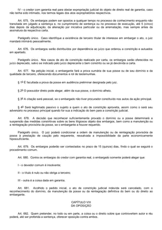 IV ­ o credor com garantia real para obstar expropriação judicial do objeto de direito real de garantia, caso
não tenha sido intimado, nos termos legais dos atos expropriatórios respectivos.
Art. 675.  Os embargos podem ser opostos a qualquer tempo no processo de conhecimento enquanto não
transitada  em  julgado  a  sentença  e,  no  cumprimento  de  sentença  ou  no  processo  de  execução,  até  5  (cinco)
dias  depois  da  adjudicação,  da  alienação  por  iniciativa  particular  ou  da  arrematação,  mas  sempre  antes  da
assinatura da respectiva carta.
Parágrafo único.  Caso identifique a existência de terceiro titular de interesse em embargar o ato, o juiz
mandará intimá­lo pessoalmente.
Art. 676.  Os embargos serão distribuídos por dependência ao juízo que ordenou a constrição e autuados
em apartado.
Parágrafo único.  Nos casos de ato de constrição realizado por carta, os embargos serão oferecidos no
juízo deprecado, salvo se indicado pelo juízo deprecante o bem constrito ou se já devolvida a carta.
Art. 677.  Na petição inicial, o embargante fará a prova sumária de sua posse ou de seu domínio e da
qualidade de terceiro, oferecendo documentos e rol de testemunhas.
§ 1o É facultada a prova da posse em audiência preliminar designada pelo juiz.
§ 2o O possuidor direto pode alegar, além da sua posse, o domínio alheio.
§ 3o A citação será pessoal, se o embargado não tiver procurador constituído nos autos da ação principal.
§  4o  Será  legitimado  passivo  o  sujeito  a  quem  o  ato  de  constrição  aproveita,  assim  como  o  será  seu
adversário no processo principal quando for sua a indicação do bem para a constrição judicial.
Art.  678.    A  decisão  que  reconhecer  suficientemente  provado  o  domínio  ou  a  posse  determinará  a
suspensão das medidas constritivas sobre os bens litigiosos objeto dos embargos, bem como a manutenção ou
a reintegração provisória da posse, se o embargante a houver requerido.
Parágrafo  único.    O  juiz  poderá  condicionar  a  ordem  de  manutenção  ou  de  reintegração  provisória  de
posse  à  prestação  de  caução  pelo  requerente,  ressalvada  a  impossibilidade  da  parte  economicamente
hipossuficiente.
Art. 679.  Os embargos poderão ser contestados no prazo de 15 (quinze) dias, findo o qual se seguirá o
procedimento comum.
Art. 680.  Contra os embargos do credor com garantia real, o embargado somente poderá alegar que:
I ­ o devedor comum é insolvente;
II ­ o título é nulo ou não obriga a terceiro;
III ­ outra é a coisa dada em garantia.
Art.  681.    Acolhido  o  pedido  inicial,  o  ato  de  constrição  judicial  indevida  será  cancelado,  com  o
reconhecimento  do  domínio,  da  manutenção  da  posse  ou  da  reintegração  definitiva  do  bem  ou  do  direito  ao
embargante.
CAPÍTULO VIII
DA OPOSIÇÃO
Art. 682.  Quem pretender, no todo ou em parte, a coisa ou o direito sobre que controvertem autor e réu
poderá, até ser proferida a sentença, oferecer oposição contra ambos.
 