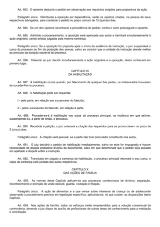 Art. 683.  O opoente deduzirá o pedido em observação aos requisitos exigidos para propositura da ação.
Parágrafo único.  Distribuída a oposição por dependência, serão os opostos citados, na pessoa de seus
respectivos advogados, para contestar o pedido no prazo comum de 15 (quinze) dias.
Art. 684.  Se um dos opostos reconhecer a procedência do pedido, contra o outro prosseguirá o opoente.
Art. 685.  Admitido o processamento, a oposição será apensada aos autos e tramitará simultaneamente à
ação originária, sendo ambas julgadas pela mesma sentença.
Parágrafo único. Se a oposição for proposta após o início da audiência de instrução, o juiz suspenderá o
curso do processo ao fim da produção das provas, salvo se concluir que a unidade da instrução atende melhor
ao princípio da duração razoável do processo.
Art. 686.  Cabendo ao juiz decidir simultaneamente a ação originária e a oposição, desta conhecerá em
primeiro lugar.
CAPÍTULO IX
DA HABILITAÇÃO
Art. 687.  A habilitação ocorre quando, por falecimento de qualquer das partes, os interessados houverem
de suceder­lhe no processo.
Art. 688.  A habilitação pode ser requerida:
I ­ pela parte, em relação aos sucessores do falecido;
II ­ pelos sucessores do falecido, em relação à parte.
Art.  689.    Proceder­se­á  à  habilitação  nos  autos  do  processo  principal,  na  instância  em  que  estiver,
suspendendo­se, a partir de então, o processo.
Art. 690.  Recebida a petição, o juiz ordenará a citação dos requeridos para se pronunciarem no prazo de
5 (cinco) dias.
Parágrafo único.  A citação será pessoal, se a parte não tiver procurador constituído nos autos.
Art. 691.  O juiz decidirá  o  pedido  de  habilitação  imediatamente,  salvo  se  este  for  impugnado  e  houver
necessidade de dilação probatória diversa da documental, caso em que determinará que o pedido seja autuado
em apartado e disporá sobre a instrução.
Art. 692.  Transitada em julgado a sentença de habilitação, o processo principal retomará o seu curso, e
cópia da sentença será juntada aos autos respectivos.
CAPÍTULO X
DAS AÇÕES DE FAMÍLIA
Art.  693.    As  normas  deste  Capítulo  aplicam­se  aos  processos  contenciosos  de  divórcio,  separação,
reconhecimento e extinção de união estável, guarda, visitação e filiação.
Parágrafo  único.    A  ação  de  alimentos  e  a  que  versar  sobre  interesse  de  criança  ou  de  adolescente
observarão o procedimento previsto em legislação específica, aplicando­se, no que couber, as disposições deste
Capítulo.
Art.  694.    Nas  ações  de  família,  todos  os  esforços  serão  empreendidos  para  a  solução  consensual  da
controvérsia, devendo o juiz dispor do auxílio de profissionais de outras áreas de conhecimento para a mediação
e conciliação.
 
