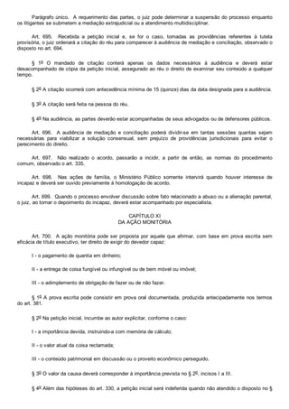 Parágrafo único.  A requerimento das partes, o juiz pode determinar a suspensão do processo enquanto
os litigantes se submetem a mediação extrajudicial ou a atendimento multidisciplinar.
Art.  695.    Recebida  a  petição  inicial  e,  se  for  o  caso,  tomadas  as  providências  referentes  à  tutela
provisória, o juiz ordenará a citação do réu para comparecer à audiência de mediação e conciliação, observado o
disposto no art. 694.
§  1o  O  mandado  de  citação  conterá  apenas  os  dados  necessários  à  audiência  e  deverá  estar
desacompanhado de cópia da petição inicial, assegurado ao réu o direito de examinar seu conteúdo a qualquer
tempo.
§ 2o A citação ocorrerá com antecedência mínima de 15 (quinze) dias da data designada para a audiência.
§ 3o A citação será feita na pessoa do réu.
§ 4o Na audiência, as partes deverão estar acompanhadas de seus advogados ou de defensores públicos.
Art.  696.    A  audiência  de  mediação  e  conciliação  poderá  dividir­se  em  tantas  sessões  quantas  sejam
necessárias  para  viabilizar  a  solução  consensual,  sem  prejuízo  de  providências  jurisdicionais  para  evitar  o
perecimento do direito.
Art.  697.    Não  realizado  o  acordo,  passarão  a  incidir,  a  partir  de  então,  as  normas  do  procedimento
comum, observado o art. 335.
Art.  698.    Nas  ações  de  família,  o  Ministério  Público  somente  intervirá  quando  houver  interesse  de
incapaz e deverá ser ouvido previamente à homologação de acordo.
Art. 699.  Quando o processo envolver discussão sobre fato relacionado a abuso ou a alienação parental,
o juiz, ao tomar o depoimento do incapaz, deverá estar acompanhado por especialista.
CAPÍTULO XI
DA AÇÃO MONITÓRIA
Art. 700.  A ação monitória pode ser proposta por aquele que afirmar, com base em prova escrita sem
eficácia de título executivo, ter direito de exigir do devedor capaz:
I ­ o pagamento de quantia em dinheiro;
II ­ a entrega de coisa fungível ou infungível ou de bem móvel ou imóvel;
III ­ o adimplemento de obrigação de fazer ou de não fazer.
§ 1o A prova escrita pode consistir em prova oral documentada, produzida antecipadamente nos termos
do art. 381.
§ 2o Na petição inicial, incumbe ao autor explicitar, conforme o caso:
I ­ a importância devida, instruindo­a com memória de cálculo;
II ­ o valor atual da coisa reclamada;
III ­ o conteúdo patrimonial em discussão ou o proveito econômico perseguido.
§ 3o O valor da causa deverá corresponder à importância prevista no § 2o, incisos I a III.
§ 4o Além das hipóteses do art. 330, a petição inicial será indeferida quando não atendido o disposto no §
 
