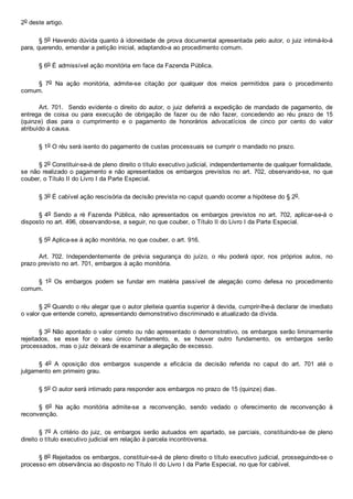 2o deste artigo.
§ 5o Havendo dúvida quanto à idoneidade de prova documental apresentada pelo autor, o juiz intimá­lo­á
para, querendo, emendar a petição inicial, adaptando­a ao procedimento comum.
§ 6o É admissível ação monitória em face da Fazenda Pública.
§  7o  Na  ação  monitória,  admite­se  citação  por  qualquer  dos  meios  permitidos  para  o  procedimento
comum.
Art. 701.  Sendo evidente o direito do autor, o juiz deferirá a expedição de mandado de pagamento, de
entrega  de  coisa  ou  para  execução  de  obrigação  de  fazer  ou  de  não  fazer,  concedendo  ao  réu  prazo  de  15
(quinze)  dias  para  o  cumprimento  e  o  pagamento  de  honorários  advocatícios  de  cinco  por  cento  do  valor
atribuído à causa.
§ 1o O réu será isento do pagamento de custas processuais se cumprir o mandado no prazo.
§ 2o Constituir­se­á de pleno direito o título executivo judicial, independentemente de qualquer formalidade,
se não realizado o pagamento e não apresentados os embargos previstos no art. 702, observando­se, no que
couber, o Título II do Livro I da Parte Especial.
§ 3o É cabível ação rescisória da decisão prevista no caput quando ocorrer a hipótese do § 2o.
§ 4o  Sendo  a  ré  Fazenda  Pública,  não  apresentados  os  embargos  previstos  no  art.  702,  aplicar­se­á  o
disposto no art. 496, observando­se, a seguir, no que couber, o Título II do Livro I da Parte Especial.
§ 5o Aplica­se à ação monitória, no que couber, o art. 916.
Art.  702.  Independentemente  de  prévia  segurança  do  juízo,  o  réu  poderá  opor,  nos  próprios  autos,  no
prazo previsto no art. 701, embargos à ação monitória.
§  1o  Os  embargos  podem  se  fundar  em  matéria  passível  de  alegação  como  defesa  no  procedimento
comum.
§ 2o Quando o réu alegar que o autor pleiteia quantia superior à devida, cumprir­lhe­á declarar de imediato
o valor que entende correto, apresentando demonstrativo discriminado e atualizado da dívida.
§ 3o Não apontado o valor correto ou não apresentado o demonstrativo, os embargos serão liminarmente
rejeitados,  se  esse  for  o  seu  único  fundamento,  e,  se  houver  outro  fundamento,  os  embargos  serão
processados, mas o juiz deixará de examinar a alegação de excesso.
§  4o  A  oposição  dos  embargos  suspende  a  eficácia  da  decisão  referida  no  caput  do  art.  701  até  o
julgamento em primeiro grau.
§ 5o O autor será intimado para responder aos embargos no prazo de 15 (quinze) dias.
§  6o  Na  ação  monitória  admite­se  a  reconvenção,  sendo  vedado  o  oferecimento  de  reconvenção  à
reconvenção.
§ 7o A critério do juiz, os embargos  serão  autuados  em  apartado,  se  parciais,  constituindo­se  de  pleno
direito o título executivo judicial em relação à parcela incontroversa.
§ 8o Rejeitados os embargos, constituir­se­á de pleno direito o título executivo judicial, prosseguindo­se o
processo em observância ao disposto no Título II do Livro I da Parte Especial, no que for cabível.
 