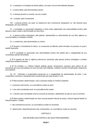 IV ­ a autarquia e a fundação de direito público, por quem a lei do ente federado designar;
V ­ a massa falida, pelo administrador judicial;
VI ­ a herança jacente ou vacante, por seu curador;
VII ­ o espólio, pelo inventariante;
VIII  ­  a  pessoa  jurídica,  por  quem  os  respectivos  atos  constitutivos  designarem  ou,  não  havendo  essa
designação, por seus diretores;
IX ­ a sociedade e a associação irregulares e outros entes organizados sem personalidade jurídica, pela
pessoa a quem couber a administração de seus bens;
X  ­  a  pessoa  jurídica  estrangeira,  pelo  gerente,  representante  ou  administrador  de  sua  filial,  agência  ou
sucursal aberta ou instalada no Brasil;
XI ­ o condomínio, pelo administrador ou síndico.
§ 1o Quando o inventariante for dativo, os sucessores do falecido serão intimados no processo no qual o
espólio seja parte.
§  2o  A  sociedade  ou  associação  sem  personalidade  jurídica  não  poderá  opor  a  irregularidade  de  sua
constituição quando demandada.
§  3o  O  gerente  de  filial  ou  agência  presume­se  autorizado  pela  pessoa  jurídica  estrangeira  a  receber
citação para qualquer processo.
§  4o  Os  Estados  e  o  Distrito  Federal  poderão  ajustar  compromisso  recíproco  para  prática  de  ato
processual por seus procuradores em favor de outro ente federado, mediante convênio firmado pelas respectivas
procuradorias.
Art.  76.    Verificada  a  incapacidade  processual  ou  a  irregularidade  da  representação  da  parte,  o  juiz
suspenderá o processo e designará prazo razoável para que seja sanado o vício.
§ 1o Descumprida a determinação, caso o processo esteja na instância originária:
I ­ o processo será extinto, se a providência couber ao autor;
II ­ o réu será considerado revel, se a providência lhe couber;
III ­ o terceiro será considerado revel ou excluído do processo, dependendo do polo em que se encontre.
§ 2o Descumprida a determinação em fase recursal perante tribunal de justiça, tribunal regional federal ou
tribunal superior, o relator:
I ­ não conhecerá do recurso, se a providência couber ao recorrente;
II ­ determinará o desentranhamento das contrarrazões, se a providência couber ao recorrido.
CAPÍTULO II
DOS DEVERES DAS PARTES E DE SEUS PROCURADORES
Seção I
 