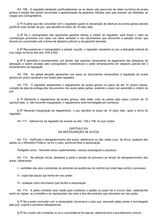 Art. 708.  O regulador declarará justificadamente se os danos são passíveis de rateio na forma de avaria
grossa e exigirá das partes envolvidas a apresentação de garantias idôneas para que possam ser liberadas as
cargas aos consignatários.
§ 1o A parte que não concordar com o regulador quanto à declaração de abertura da avaria grossa deverá
justificar suas razões ao juiz, que decidirá no prazo de 10 (dez) dias.
§  2o  Se  o  consignatário  não  apresentar  garantia  idônea  a  critério  do  regulador,  este  fixará  o  valor  da
contribuição  provisória  com  base  nos  fatos  narrados  e  nos  documentos  que  instruírem  a  petição  inicial,  que
deverá ser caucionado sob a forma de depósito judicial ou de garantia bancária.
§ 3o Recusando­se o consignatário a prestar caução, o regulador requererá ao juiz a alienação judicial de
sua carga na forma dos arts. 879 a 903.
§ 4o É permitido o levantamento, por alvará, das quantias necessárias ao pagamento das despesas da
alienação  a  serem  arcadas  pelo  consignatário,  mantendo­se  o  saldo  remanescente  em  depósito  judicial  até  o
encerramento da regulação.
Art.  709.    As  partes  deverão  apresentar  nos  autos  os  documentos  necessários  à  regulação  da  avaria
grossa em prazo razoável a ser fixado pelo regulador.
Art.  710.    O  regulador  apresentará  o  regulamento  da  avaria  grossa  no  prazo  de  até  12  (doze)  meses,
contado da data da entrega dos documentos nos autos pelas partes, podendo o prazo ser estendido a critério do
juiz.
§  1o  Oferecido  o  regulamento  da  avaria  grossa,  dele  terão  vista  as  partes  pelo  prazo  comum  de  15
(quinze) dias, e, não havendo impugnação, o regulamento será homologado por sentença.
§ 2o  Havendo  impugnação  ao  regulamento,  o  juiz  decidirá  no  prazo  de  10  (dez)  dias,  após  a  oitiva  do
regulador.
Art. 711.  Aplicam­se ao regulador de avarias os arts. 156 a 158, no que couber.
CAPÍTULO XIV
DA RESTAURAÇÃO DE AUTOS
Art. 712.  Verificado o desaparecimento dos autos, eletrônicos ou não, pode o juiz, de ofício, qualquer das
partes ou o Ministério Público, se for o caso, promover­lhes a restauração.
Parágrafo único.  Havendo autos suplementares, nesses prosseguirá o processo.
Art. 713.  Na petição inicial, declarará a parte o estado do processo ao tempo do desaparecimento dos
autos, oferecendo:
I ­ certidões dos atos constantes do protocolo de audiências do cartório por onde haja corrido o processo;
II ­ cópia das peças que tenha em seu poder;
III ­ qualquer outro documento que facilite a restauração.
Art. 714.  A parte contrária será citada para contestar o pedido no prazo de 5 (cinco) dias, cabendo­lhe
exibir as cópias, as contrafés e as reproduções dos atos e dos documentos que estiverem em seu poder.
§ 1o Se a parte concordar com a restauração, lavrar­se­á o auto que, assinado pelas partes e homologado
pelo juiz, suprirá o processo desaparecido.
§ 2o Se a parte não contestar ou se a concordância for parcial, observar­se­á o procedimento comum.
 
