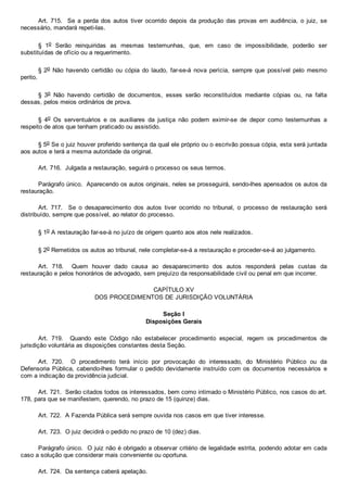 Art.  715.    Se  a  perda  dos  autos  tiver  ocorrido  depois  da  produção  das  provas  em  audiência,  o  juiz,  se
necessário, mandará repeti­las.
§  1o  Serão  reinquiridas  as  mesmas  testemunhas,  que,  em  caso  de  impossibilidade,  poderão  ser
substituídas de ofício ou a requerimento.
§ 2o  Não  havendo  certidão  ou  cópia  do  laudo,  far­se­á  nova  perícia,  sempre  que  possível  pelo  mesmo
perito.
§  3o  Não  havendo  certidão  de  documentos,  esses  serão  reconstituídos  mediante  cópias  ou,  na  falta
dessas, pelos meios ordinários de prova.
§  4o  Os  serventuários  e  os  auxiliares  da  justiça  não  podem  eximir­se  de  depor  como  testemunhas  a
respeito de atos que tenham praticado ou assistido.
§ 5o Se o juiz houver proferido sentença da qual ele próprio ou o escrivão possua cópia, esta será juntada
aos autos e terá a mesma autoridade da original.
Art. 716.  Julgada a restauração, seguirá o processo os seus termos.
Parágrafo único.  Aparecendo os autos originais, neles se prosseguirá, sendo­lhes apensados os autos da
restauração.
Art.  717.    Se  o  desaparecimento  dos  autos  tiver  ocorrido  no  tribunal,  o  processo  de  restauração  será
distribuído, sempre que possível, ao relator do processo.
§ 1o A restauração far­se­á no juízo de origem quanto aos atos nele realizados.
§ 2o Remetidos os autos ao tribunal, nele completar­se­á a restauração e proceder­se­á ao julgamento.
Art.  718.    Quem  houver  dado  causa  ao  desaparecimento  dos  autos  responderá  pelas  custas  da
restauração e pelos honorários de advogado, sem prejuízo da responsabilidade civil ou penal em que incorrer.
CAPÍTULO XV
DOS PROCEDIMENTOS DE JURISDIÇÃO VOLUNTÁRIA
Seção I
Disposições Gerais
Art.  719.    Quando  este  Código  não  estabelecer  procedimento  especial,  regem  os  procedimentos  de
jurisdição voluntária as disposições constantes desta Seção.
Art.  720.    O  procedimento  terá  início  por  provocação  do  interessado,  do  Ministério  Público  ou  da
Defensoria  Pública,  cabendo­lhes  formular  o  pedido  devidamente  instruído  com  os  documentos  necessários  e
com a indicação da providência judicial.
Art. 721.  Serão citados todos os interessados, bem como intimado o Ministério Público, nos casos do art.
178, para que se manifestem, querendo, no prazo de 15 (quinze) dias.
Art. 722.  A Fazenda Pública será sempre ouvida nos casos em que tiver interesse.
Art. 723.  O juiz decidirá o pedido no prazo de 10 (dez) dias.
Parágrafo único.  O juiz não é obrigado a observar critério de legalidade estrita, podendo adotar em cada
caso a solução que considerar mais conveniente ou oportuna.
Art. 724.  Da sentença caberá apelação.
 